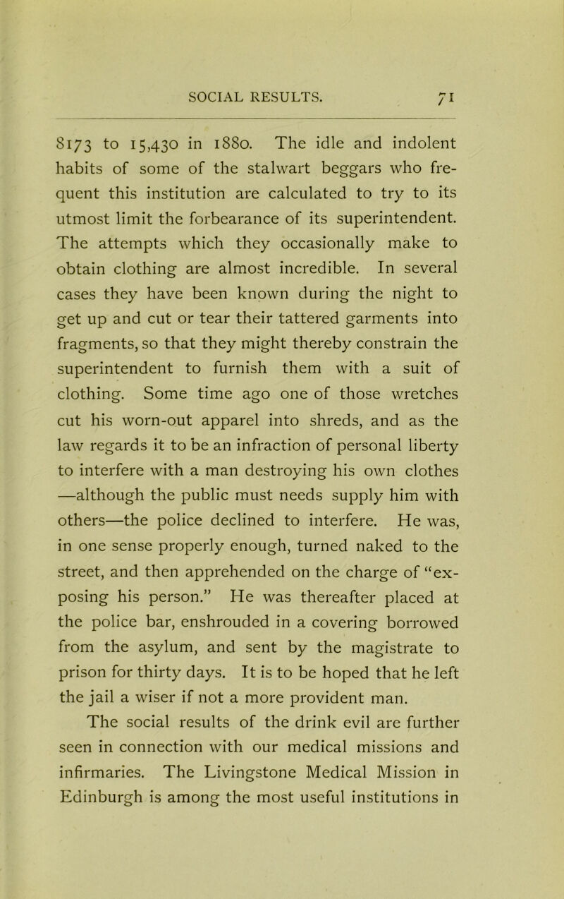 8173 to 15,430 in 1880. The idle and indolent habits of some of the stalwart beggars who fre- quent this institution are calculated to try to its utmost limit the forbearance of its superintendent. The attempts which they occasionally make to obtain clothing are almost incredible. In several cases they have been known during the night to get up and cut or tear their tattered garments into fragments, so that they might thereby constrain the superintendent to furnish them with a suit of clothing. Some time ago one of those wretches cut his worn-out apparel into shreds, and as the law regards it to be an infraction of personal liberty to interfere with a man destroying his own clothes —although the public must needs supply him with others—the police declined to interfere. He was, in one sense properly enough, turned naked to the street, and then apprehended on the charge of “ex- posing his person.” He was thereafter placed at the police bar, enshrouded in a covering borrowed from the asylum, and sent by the magistrate to prison for thirty days. It is to be hoped that he left the jail a wiser if not a more provident man. The social results of the drink evil are further seen in connection with our medical missions and infirmaries. The Livingstone Medical Mission in Edinburgh is among the most useful institutions in