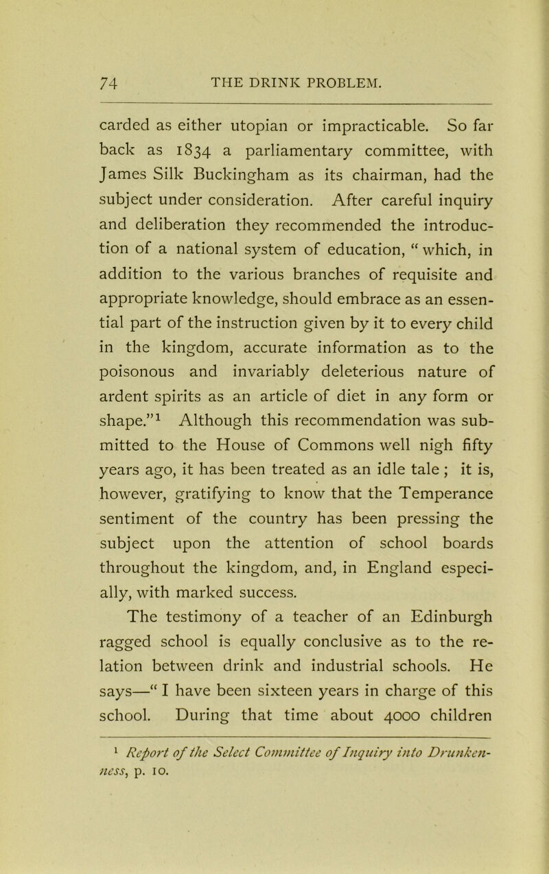 carded as either utopian or impracticable. So far back as 1834 a parliamentary committee, with James Silk Buckingham as its chairman, had the subject under consideration. After careful inquiry and deliberation they recommended the introduc- tion of a national system of education, “ which, in addition to the various branches of requisite and appropriate knowledge, should embrace as an essen- tial part of the instruction given by it to every child in the kingdom, accurate information as to the poisonous and invariably deleterious nature of ardent spirits as an article of diet in any form or shape.”1 Although this recommendation was sub- mitted to the House of Commons well nigh fifty years ago, it has been treated as an idle tale; it is, however, gratifying to know that the Temperance sentiment of the country has been pressing the subject upon the attention of school boards throughout the kingdom, and, in England especi- ally, with marked success. The testimony of a teacher of an Edinburgh ragged school is equally conclusive as to the re- lation between drink and industrial schools. He says—“ I have been sixteen years in charge of this school. During that time about 4000 children 1 Repoi't of the Select Committee of Inquiry into Drunken- ness, p. 10.