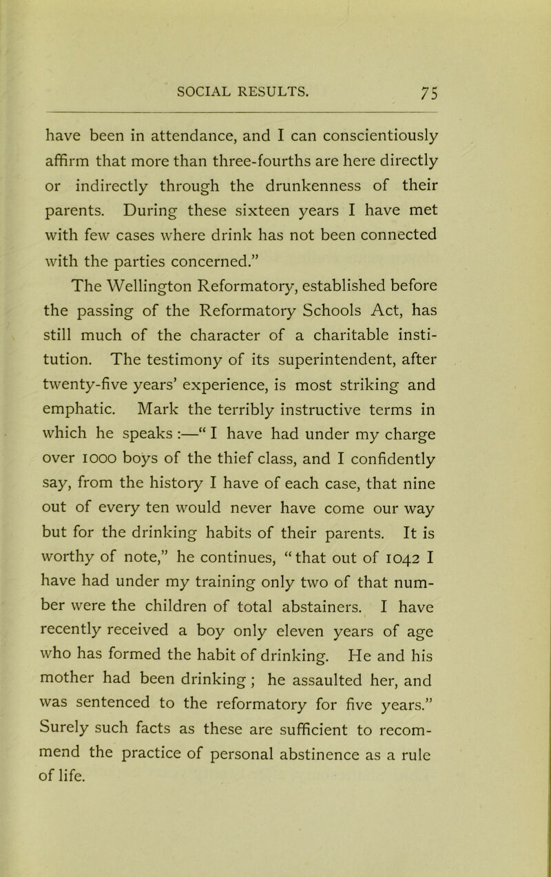 have been in attendance, and I can conscientiously affirm that more than three-fourths are here directly or indirectly through the drunkenness of their parents. During these sixteen years I have met with few cases where drink has not been connected with the parties concerned.” The Wellington Reformatory, established before the passing of the Reformatory Schools Act, has still much of the character of a charitable insti- tution. The testimony of its superintendent, after twenty-five years’ experience, is most striking and emphatic. Mark the terribly instructive terms in which he speaks :—“ I have had under my charge over iooo boys of the thief class, and I confidently say, from the history I have of each case, that nine out of every ten would never have come our way but for the drinking habits of their parents. It is worthy of note,” he continues, “that out of 1042 I have had under my training only two of that num- ber were the children of total abstainers. I have recently received a boy only eleven years of age who has formed the habit of drinking. He and his mother had been drinking; he assaulted her, and was sentenced to the reformatory for five years.” Surely such facts as these are sufficient to recom- mend the practice of personal abstinence as a rule of life.