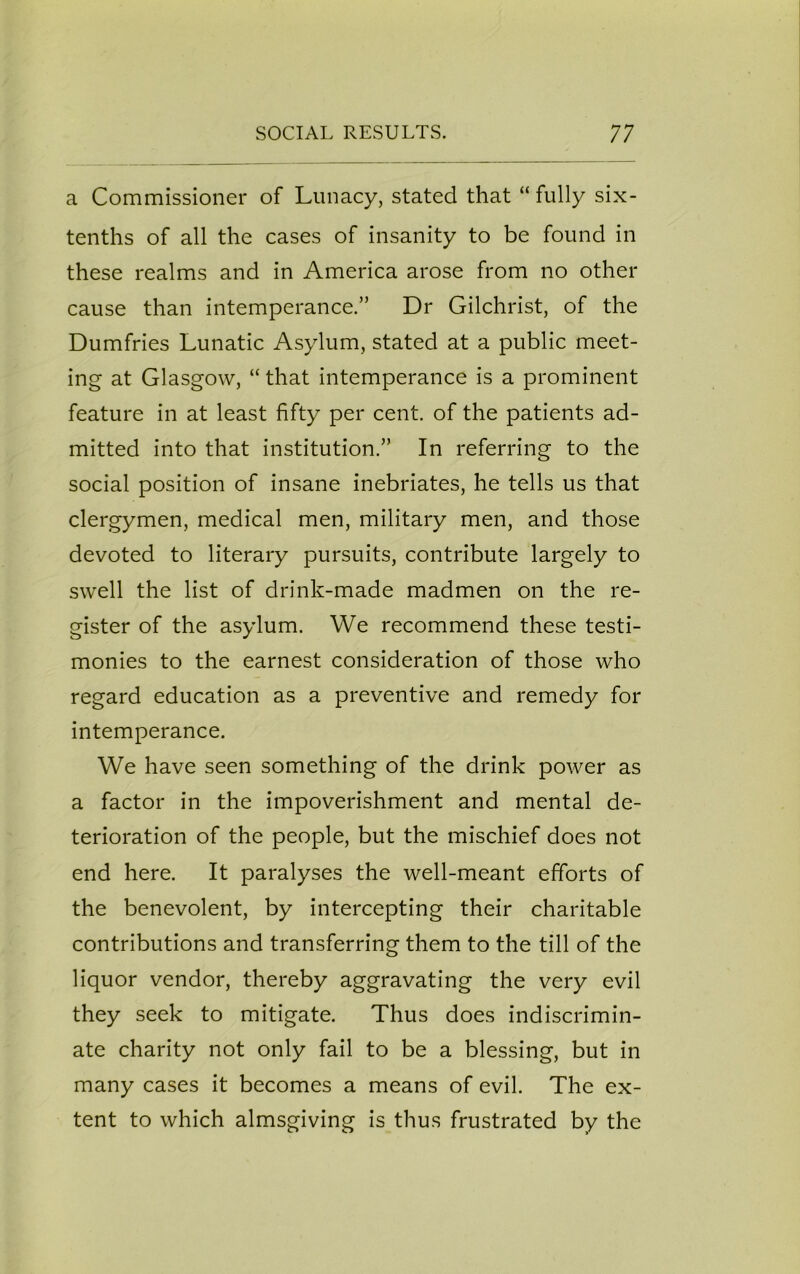 a Commissioner of Lunacy, stated that “ fully six- tenths of all the cases of insanity to be found in these realms and in America arose from no other cause than intemperance.” Dr Gilchrist, of the Dumfries Lunatic Asylum, stated at a public meet- ing at Glasgow, “ that intemperance is a prominent feature in at least fifty per cent, of the patients ad- mitted into that institution.” In referring to the social position of insane inebriates, he tells us that clergymen, medical men, military men, and those devoted to literary pursuits, contribute largely to swell the list of drink-made madmen on the re- gister of the asylum. We recommend these testi- monies to the earnest consideration of those who regard education as a preventive and remedy for intemperance. We have seen something of the drink power as a factor in the impoverishment and mental de- terioration of the people, but the mischief does not end here. It paralyses the well-meant efforts of the benevolent, by intercepting their charitable contributions and transferring them to the till of the liquor vendor, thereby aggravating the very evil they seek to mitigate. Thus does indiscrimin- ate charity not only fail to be a blessing, but in many cases it becomes a means of evil. The ex- tent to which almsgiving is thus frustrated by the