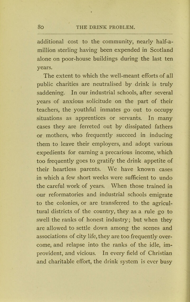 additional cost to the community, nearly half-a- million sterling having been expended in Scotland alone on poor-house buildings during the last ten years. The extent to which the well-meant efforts of all public charities are neutralised by drink is truly saddening. In our industrial schools, after several years of anxious solicitude on the part of their teachers, the youthful inmates go out to occupy situations as apprentices or servants. In many cases they are ferreted out by dissipated fathers or mothers, who frequently succeed in inducing them to leave their employers, and adopt various expedients for earning a precarious income, which too frequently goes to gratify the drink appetite of their heartless parents. We have known cases in which a few short weeks were sufficient to undo the careful work of years. When those trained in our reformatories and industrial schools emigrate to the colonies, or are transferred to the agricul- tural districts of the country, they as a rule go to swell the ranks of honest industry; but when they are allowed to settle down among the scenes and associations of city life, they are too frequently over- come, and relapse into the ranks of the idle, im- provident, and vicious. In every field of Christian and charitable effort, the drink system is ever busy