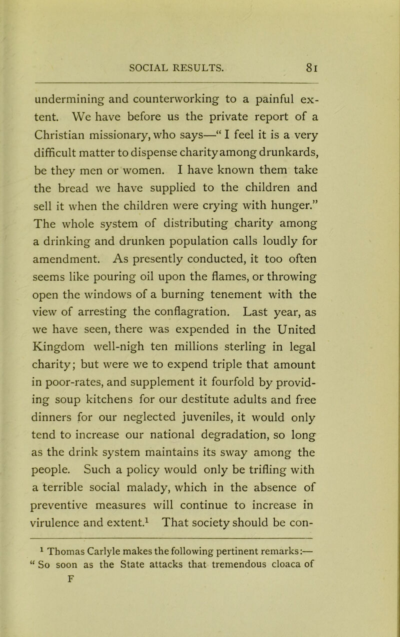 undermining and counterworking to a painful ex- tent. We have before us the private report of a Christian missionary, who says—“ I feel it is a very difficult matter to dispense charity among drunkards, be they men or women. I have known them take the bread we have supplied to the children and sell it when the children were crying with hunger.” The whole system of distributing charity among a drinking and drunken population calls loudly for amendment. As presently conducted, it too often seems like pouring oil upon the flames, or throwing open the windows of a burning tenement with the view of arresting the conflagration. Last year, as we have seen, there was expended in the United Kingdom well-nigh ten millions sterling in legal charity; but were we to expend triple that amount in poor-rates, and supplement it fourfold by provid- ing soup kitchens for our destitute adults and free dinners for our neglected juveniles, it would only tend to increase our national degradation, so long as the drink system maintains its sway among the people. Such a policy would only be trifling with a terrible social malady, which in the absence of preventive measures will continue to increase in virulence and extent.1 That society should be con- 1 Thomas Carlyle makes the following pertinent remarks:— “ So soon as the State attacks that tremendous cloaca of F