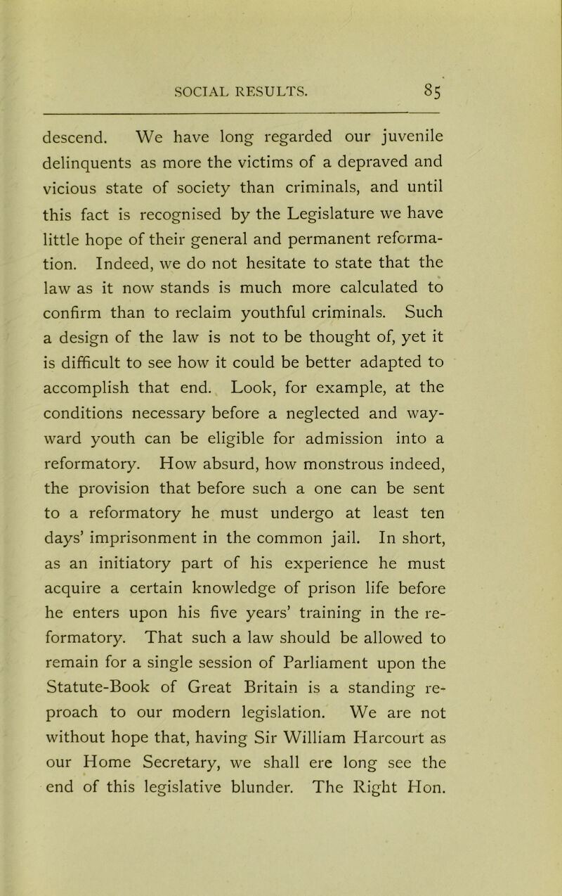 descend. We have long regarded our juvenile delinquents as more the victims of a depraved and vicious state of society than criminals, and until this fact is recognised by the Legislature we have little hope of their general and permanent reforma- tion. Indeed, we do not hesitate to state that the law as it now stands is much more calculated to confirm than to reclaim youthful criminals. Such a design of the law is not to be thought of, yet it is difficult to see how it could be better adapted to accomplish that end. Look, for example, at the conditions necessary before a neglected and way- ward youth can be eligible for admission into a reformatory. How absurd, how monstrous indeed, the provision that before such a one can be sent to a reformatory he must undergo at least ten days’ imprisonment in the common jail. In short, as an initiatory part of his experience he must acquire a certain knowledge of prison life before he enters upon his five years’ training in the re- formatory. That such a law should be allowed to remain for a single session of Parliament upon the Statute-Book of Great Britain is a standing re- proach to our modern legislation. We are not without hope that, having Sir William Harcourt as our Home Secretary, we shall ere long see the end of this legislative blunder. The Right Hon.