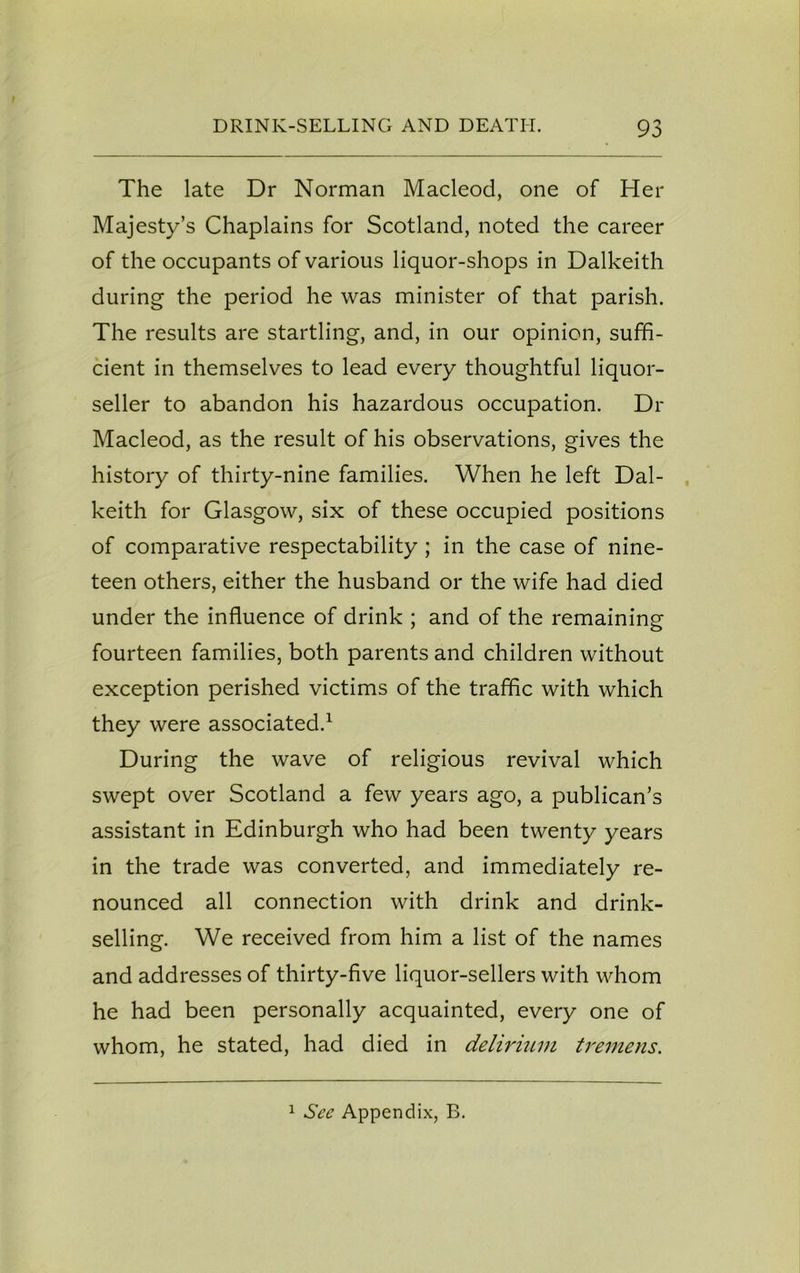 The late Dr Norman Macleod, one of Her Majesty’s Chaplains for Scotland, noted the career of the occupants of various liquor-shops in Dalkeith during the period he was minister of that parish. The results are startling, and, in our opinion, suffi- cient in themselves to lead every thoughtful liquor- seller to abandon his hazardous occupation. Dr Macleod, as the result of his observations, gives the history of thirty-nine families. When he left Dal- keith for Glasgow, six of these occupied positions of comparative respectability; in the case of nine- teen others, either the husband or the wife had died under the influence of drink ; and of the remaining fourteen families, both parents and children without exception perished victims of the traffic with which they were associated.1 During the wave of religious revival which swept over Scotland a few years ago, a publican’s assistant in Edinburgh who had been twenty years in the trade was converted, and immediately re- nounced all connection with drink and drink- selling. We received from him a list of the names and addresses of thirty-five liquor-sellers with whom he had been personally acquainted, every one of whom, he stated, had died in delirium tremens. 1 See Appendix, B.