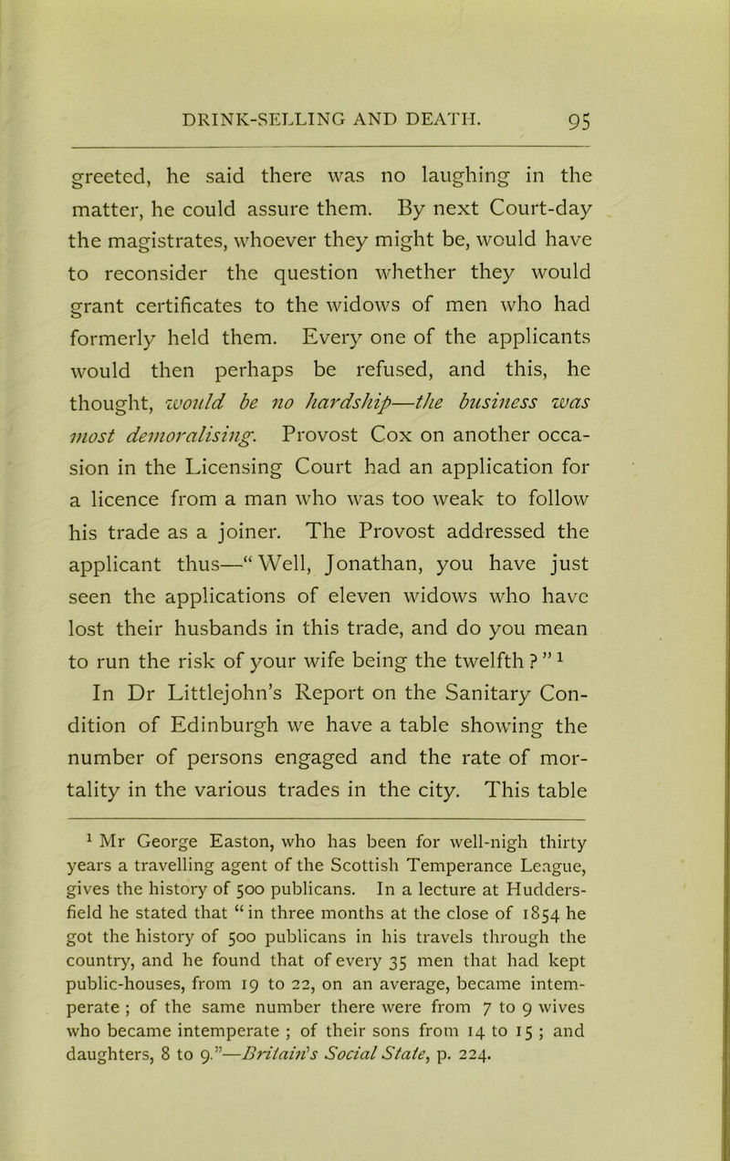 greeted, he said there was no laughing in the matter, he could assure them. By next Court-day the magistrates, whoever they might be, would have to reconsider the question whether they would grant certificates to the widows of men who had formerly held them. Every one of the applicants would then perhaps be refused, and this, he thought, would be no hardship—the business was most demoralising. Provost Cox on another occa- sion in the Licensing Court had an application for a licence from a man who was too weak to follow his trade as a joiner. The Provost addressed the applicant thus—“Well, Jonathan, you have just seen the applications of eleven widows who have lost their husbands in this trade, and do you mean to run the risk of your wife being the twelfth ? ” 1 In Dr Littlejohn’s Report on the Sanitary Con- dition of Edinburgh we have a table showing the number of persons engaged and the rate of mor- tality in the various trades in the city. This table 1 Mr George Easton, who has been for well-nigh thirty years a travelling agent of the Scottish Temperance League, gives the history of 500 publicans. In a lecture at Hudders- field he stated that “in three months at the close of 1854 he got the history of 500 publicans in his travels through the country, and he found that of every 35 men that had kept public-houses, from 19 to 22, on an average, became intem- perate ; of the same number there were from 7 to 9 wives who became intemperate ; of their sons from 14 to 15 ; and daughters, 8 to 9.”—Britain's Social Stale, p. 224.