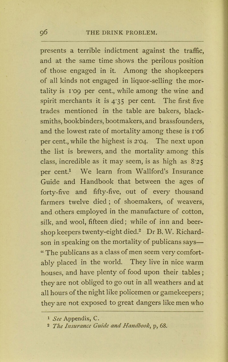 presents a terrible indictment against the traffic, and at the same time shows the perilous position of those engaged in it. Among the shopkeepers of all kinds not engaged in liquor-selling the mor- tality is i *09 per cent., while among the wine and spirit merchants it is 4*35 per cent. The first five trades mentioned in the table are bakers, black- smiths, bookbinders, bootmakers, and brassfounders, and the lowest rate of mortality among these is ro6 per cent., while the highest is 2'04. The next upon the list is brewers, and the mortality among this class, incredible as it may seem, is as high as 8*25 per cent.1 We learn from Wallford’s Insurance Guide and Handbook that between the ages of forty-five and fifty-five, out of every thousand farmers twelve died ; of shoemakers, of weavers, and others employed in the manufacture of cotton, silk, and wool, fifteen died; while of inn and beer- shop keepers twenty-eight died.2 Dr B. W. Richard- son in speaking on the mortality of publicans says— “ The publicans as a class of men seem very comfort- ably placed in the world. They live in nice warm houses, and have plenty of food upon their tables ; they are not obliged to go out in all weathers and at all hours of the night like policemen or gamekeepers; they are not exposed to great dangers like men who 1 See Appendix, C. 2 The Insurance Guide and Handbook, p, 68.