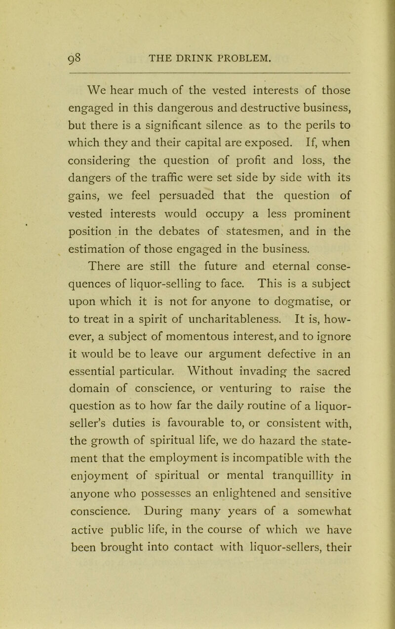 We hear much of the vested interests of those engaged in this dangerous and destructive business, but there is a significant silence as to the perils to which they and their capital are exposed. If, when considering the question of profit and loss, the dangers of the traffic were set side by side with its gains, we feel persuaded that the question of vested interests would occupy a less prominent position in the debates of statesmen, and in the estimation of those engaged in the business. There are still the future and eternal conse- quences of liquor-selling to face. This is a subject upon which it is not for anyone to dogmatise, or to treat in a spirit of uncharitableness. It is, how- ever, a subject of momentous interest, and to ignore it would be to leave our argument defective in an essential particular. Without invading the sacred domain of conscience, or venturing to raise the question as to how far the daily routine of a liquor- seller’s duties is favourable to, or consistent with, the growth of spiritual life, we do hazard the state- ment that the employment is incompatible with the enjoyment of spiritual or mental tranquillity in anyone who possesses an enlightened and sensitive conscience. During many years of a somewhat active public life, in the course of which we have been brought into contact with liquor-sellers, their