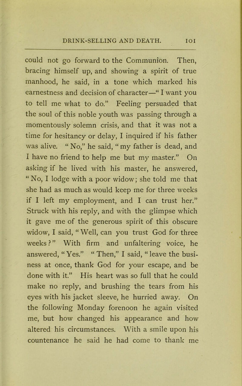 could not go forward to the Communion. Then, bracing himself up, and showing a spirit of true manhood, he said, in a tone which marked his earnestness and decision of character—“ I want you to tell me what to do.” Feeling persuaded that the soul of this noble youth was passing through a momentously solemn crisis, and that it was not a time for hesitancy or delay, I inquired if his father was alive. “ No,” he said, “ my father is dead, and I have no friend to help me but my master.” On asking if he lived with his master, he answered, “No, I lodge with a poor widow; she told me that she had as much as would keep me for three weeks if I left my employment, and I can trust her.” Struck with his reply, and with the glimpse which it gave me of the generous spirit of this obscure widow, I said, “ Well, can you trust God for three weeks ? ” With firm and unfaltering voice, he answered, “Yes.” “ Then,” I said, “leave the busi- ness at once, thank God for your escape, and be done with it.” His heart v/as so full that he could make no reply, and brushing the tears from his eyes with his jacket sleeve, he hurried away. On the following Monday forenoon he again visited me, but how changed his appearance and how altered his circumstances. With a smile upon his countenance he said he had come to thank me