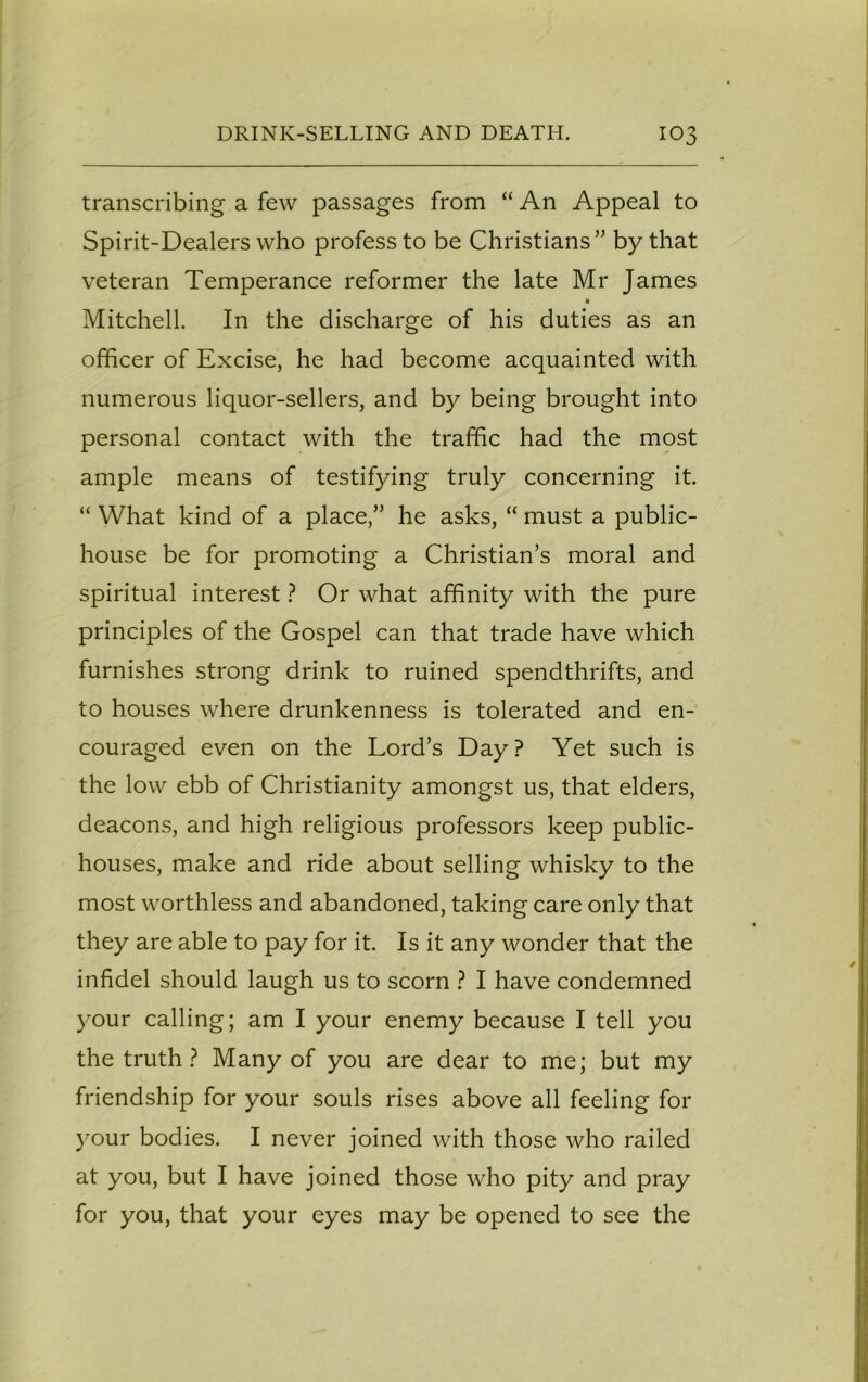 transcribing a few passages from “ An Appeal to Spirit-Dealers who profess to be Christians” by that veteran Temperance reformer the late Mr James * Mitchell. In the discharge of his duties as an officer of Excise, he had become acquainted with numerous liquor-sellers, and by being brought into personal contact with the traffic had the most ample means of testifying truly concerning it. “ What kind of a place,” he asks, “ must a public- house be for promoting a Christian’s moral and spiritual interest ? Or what affinity with the pure principles of the Gospel can that trade have which furnishes strong drink to ruined spendthrifts, and to houses where drunkenness is tolerated and en- couraged even on the Lord’s Day? Yet such is the low ebb of Christianity amongst us, that elders, deacons, and high religious professors keep public- houses, make and ride about selling whisky to the most worthless and abandoned, taking care only that they are able to pay for it. Is it any wonder that the infidel should laugh us to scorn ? I have condemned your calling; am I your enemy because I tell you the truth ? Many of you are dear to me; but my friendship for your souls rises above all feeling for your bodies. I never joined with those who railed at you, but I have joined those who pity and pray for you, that your eyes may be opened to see the