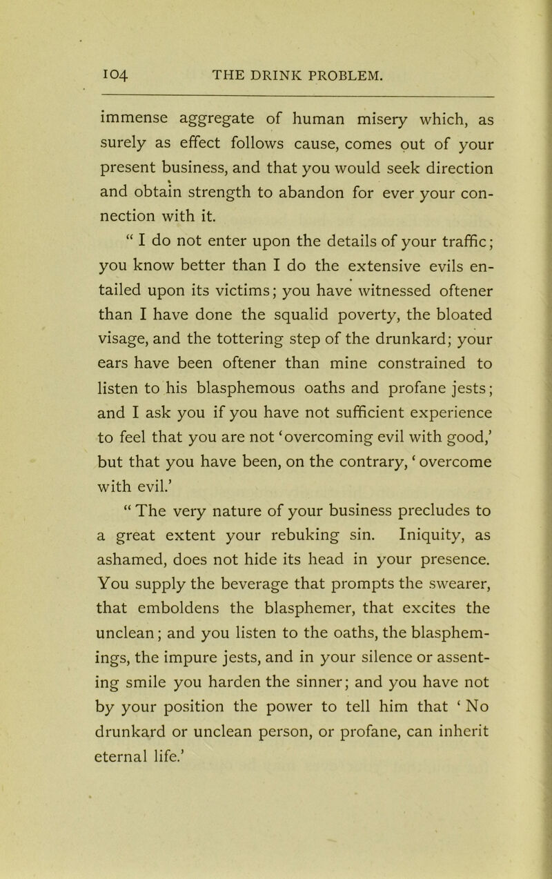 immense aggregate of human misery which, as surely as effect follows cause, comes out of your present business, and that you would seek direction % and obtain strength to abandon for ever your con- nection with it. “ I do not enter upon the details of your traffic; you know better than I do the extensive evils en- tailed upon its victims; you have witnessed oftener than I have done the squalid poverty, the bloated visage, and the tottering step of the drunkard; your ears have been oftener than mine constrained to listen to his blasphemous oaths and profane jests; and I ask you if you have not sufficient experience to feel that you are not ‘overcoming evil with good/ but that you have been, on the contrary, ‘ overcome with evil.’ “ The very nature of your business precludes to a great extent your rebuking sin. Iniquity, as ashamed, does not hide its head in your presence. You supply the beverage that prompts the swearer, that emboldens the blasphemer, that excites the unclean; and you listen to the oaths, the blasphem- ings, the impure jests, and in your silence or assent- ing smile you harden the sinner; and you have not by your position the power to tell him that ‘ No drunkard or unclean person, or profane, can inherit eternal life.’