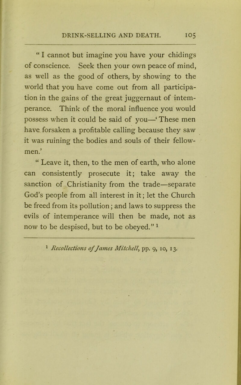 “ I cannot but imagine you have your chidings of conscience. Seek then your own peace of mind, as well as the good of others, by showing to the world that you have come out from all participa- tion in the gains of the great juggernaut of intem- perance. Think of the moral influence you would possess when it could be said of you—‘ These men have forsaken a profitable calling because they saw it was ruining the bodies and souls of their fellow- men.’ “ Leave it, then, to the men of earth, who alone can consistently prosecute it; take away the sanction of Christianity from the trade—separate God’s people from all interest in it; let the Church be freed from its pollution; and laws to suppress the evils of intemperance will then be made, not as now to be despised, but to be obeyed.” 1 1 Recollections of James Mitchell, pp. 9, 10, 13.