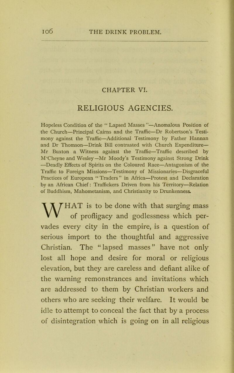 CHAPTER VI. RELIGIOUS AGENCIES. Hopeless Condition of the “ Lapsed Masses ”—Anomalous Position of the Church—Principal Cairns and the Traffic—Dr Robertson’s Testi- mony against the Traffic—Additional Testimony by Father Hannan and Dr Thomson—Drink Bill contrasted with Church Expenditure— Mr Buxton a Witness against the Traffic—Traffic described by M'Cheyne and Wesley—Mr Moody’s Testimony against Strong Drink —Deadly Effects of Spirits on the Coloured Race—Antagonism of the Traffic to Foreign Missions—Testimony of Missionaries—Disgraceful Practices of European “Traders in Africa—Protest and Declaration by an African Chief: Traffickers Driven from his Territory—Relation of Buddhism, Mahometanism, and Christianity to Drunkenness. HAT is to be done with that surging mass vades every city in the empire, is a question of serious import to the thoughtful and aggressive Christian. The “ lapsed masses ” have not only lost all hope and desire for moral or religious elevation, but they are careless and defiant alike of the warning remonstrances and invitations which are addressed to them by Christian workers and others who are seeking their welfare. It would be idle to attempt to conceal the fact that by a process of disintegration which is going on in all religious of profligacy and godlessness which per-