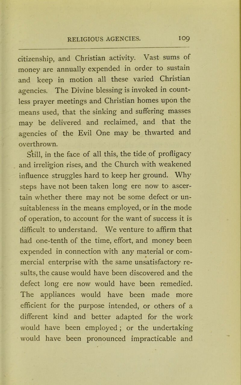 citizenship, and Christian activity. Vast sums of money are annually expended in order to sustain and keep in motion all these varied Christian agencies. The Divine blessing is invoked in count- less prayer meetings and Christian homes upon the means used, that the sinking and suffering masses may be delivered and reclaimed, and that the agencies of the Evil One may be thwarted and overthrown. Still, in the face of all this, the tide of profligacy and irreligion rises, and the Church with weakened influence struggles hard to keep her ground. Why steps have not been taken long ere now to ascer- tain whether there may not be some defect or un- suitableness in the means employed, or in the mode of operation, to account for the want of success it is difficult to understand. We venture to affirm that had one-tenth of the time, effort, and money been expended in connection with any material or com- mercial enterprise with the same unsatisfactory re- sults, the cause would have been discovered and the defect long ere now would have been remedied. The appliances would have been made more efficient for the purpose intended, or others of a different kind and better adapted for the work would have been employed ; or the undertaking would have been pronounced impracticable and