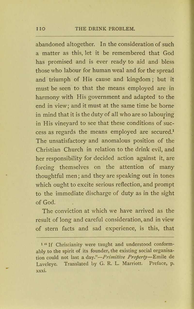abandoned altogether. In the consideration of such a matter as this, let it be remembered that God has promised and is ever ready to aid and bless those who labour for human weal and for the spread and triumph of His cause and kingdom ; but it must be seen to that the means employed are in harmony with His government and adapted to the end in view; and it must at the same time be borne in mind that it is the duty of all who are so labouring in His vineyard to see that these conditions of suc- cess as regards the means employed are secured.1 The unsatisfactory and anomalous position of the Christian Church in relation to the drink evil, and her responsibility for decided action against it, are forcing themselves on the attention of many thoughtful men; and they are speaking out in tones which ought to excite serious reflection, and prompt to the immediate discharge of duty as in the sight of God. The conviction at which we have arrived as the result of long and careful consideration, and in view of stern facts and sad experience, is this, that 1 “ If Christianity were taught and understood conform- ably to the spirit of its founder, the existing social organisa- tion could not last a day.”—Primitive Property—Emile de Laveleye. Translated by G. R. L. Marriott. Preface, p. xxxi.