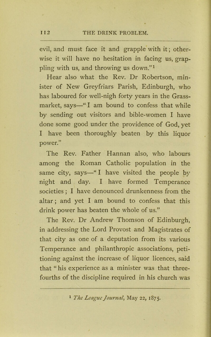 evil, and must face it and grapple with it; other- wise it will have no hesitation in facing us, grap- pling with us, and throwing us down.”1 Hear also what the Rev. Dr Robertson, min- ister of New Greyfriars Parish, Edinburgh, who has laboured for well-nigh forty years in the Grass- market, says—“ I am bound to confess that while by sending out visitors and bible-women I have done some good under the providence of God, yet I have been thoroughly beaten by this liquor power.” The Rev. Father Hannan also, who labours among the Roman Catholic population in the same city, says—“ I have visited the people by night and day. I have formed Temperance societies ; I have denounced drunkenness from the altar; and yet I am bound to confess that this drink power has beaten the whole of us.” The Rev. Dr Andrew Thomson of Edinburgh, in addressing the Lord Provost and Magistrates of that city as one of a deputation from its various Temperance and philanthropic associations, peti- tioning against the increase of liquor licences, said that “ his experience as a minister was that three- fourths of the discipline required in his church was 1 The League Journal, May 22, 1875.