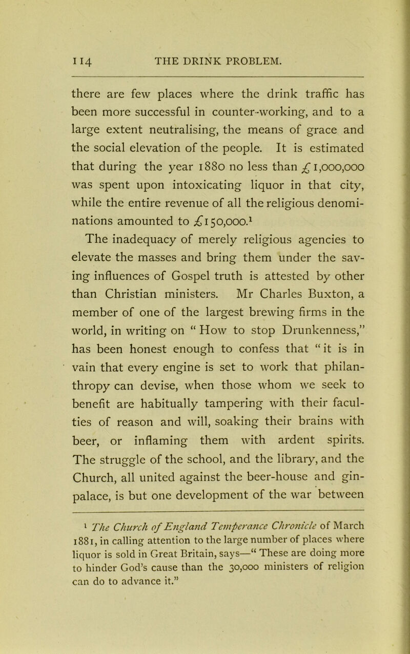 there are few places where the drink traffic has been more successful in counter-working, and to a large extent neutralising, the means of grace and the social elevation of the people. It is estimated that during the year 1880 no less than £ 1,000,000 was spent upon intoxicating liquor in that city, while the entire revenue of all the religious denomi- nations amounted to ^150,000.1 The inadequacy of merely religious agencies to elevate the masses and bring them under the sav- ing influences of Gospel truth is attested by other than Christian ministers. Mr Charles Buxton, a member of one of the largest brewing firms in the world, in writing on “ How to stop Drunkenness,” has been honest enough to confess that “ it is in vain that every engine is set to work that philan- thropy can devise, when those whom we seek to benefit are habitually tampering with their facul- ties of reason and will, soaking their brains with beer, or inflaming them with ardent spirits. The struggle of the school, and the library, and the Church, all united against the beer-house and gin- palace, is but one development of the war between 1 The Church of England Temperance Chronicle of March 1881, in calling attention to the large number of places where liquor is sold in Great Britain, says—“ These are doing more to hinder God’s cause than the 30,000 ministers of religion can do to advance it.”