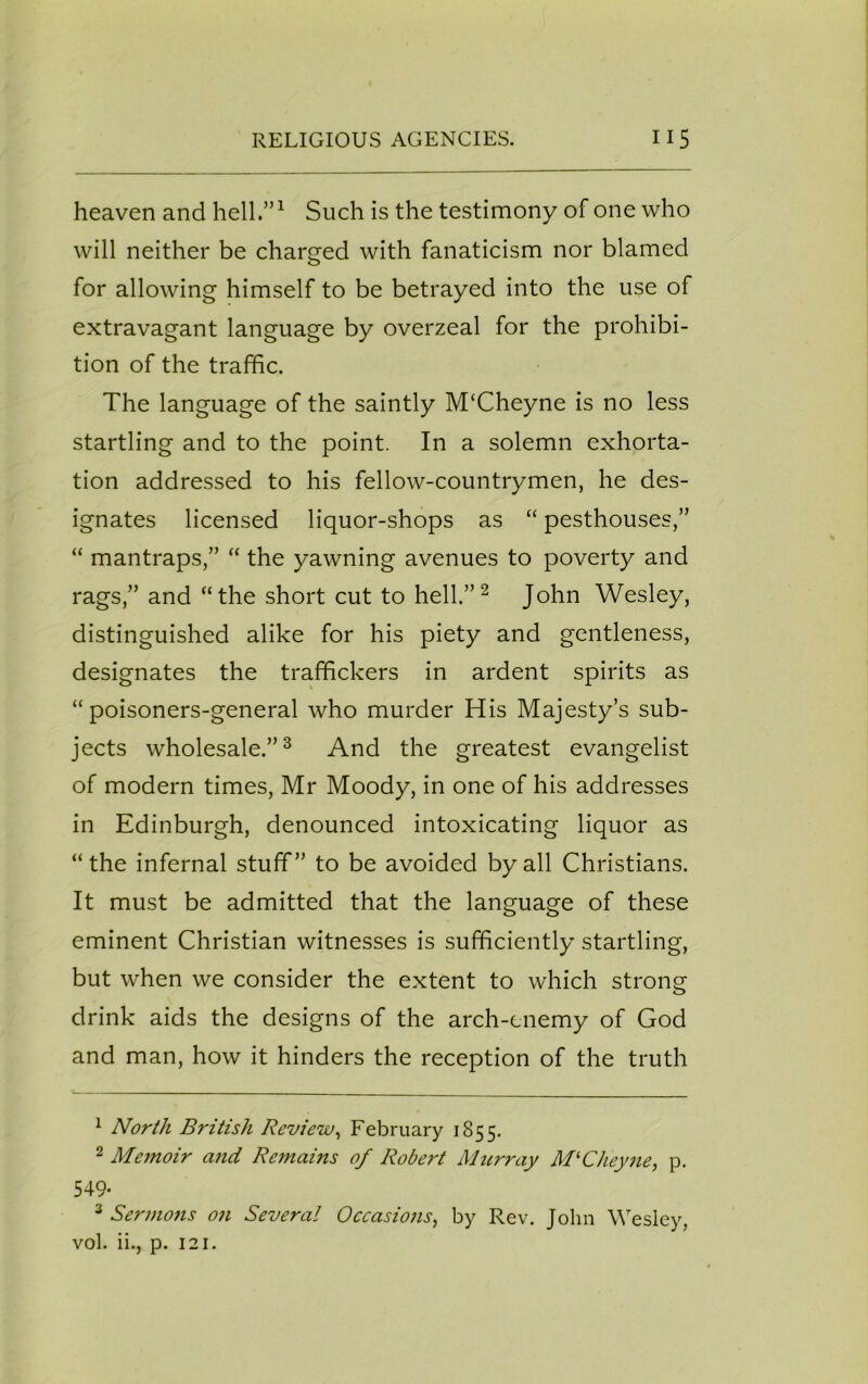 heaven and hell.”1 Such is the testimony of one who will neither be charged with fanaticism nor blamed for allowing himself to be betrayed into the use of extravagant language by overzeal for the prohibi- tion of the traffic. The language of the saintly M‘Cheyne is no less startling and to the point. In a solemn exhorta- tion addressed to his fellow-countrymen, he des- ignates licensed liquor-shops as “ pesthouses,” “ mantraps,” “ the yawning avenues to poverty and rags,” and “the short cut to hell.” 2 John Wesley, distinguished alike for his piety and gentleness, designates the traffickers in ardent spirits as “ poisoners-general who murder His Majesty’s sub- jects wholesale.”3 And the greatest evangelist of modern times, Mr Moody, in one of his addresses in Edinburgh, denounced intoxicating liquor as “the infernal stuff” to be avoided by all Christians. It must be admitted that the language of these eminent Christian witnesses is sufficiently startling, but when we consider the extent to which strong drink aids the designs of the arch-enemy of God and man, how it hinders the reception of the truth 1 North British Review, February 1855. 2 Memoir and Remains of Robert Murray M'Cheyne, p. 549- 3 Sermons on Several Occasions, by Rev. John Wesley, vol. ii., p. 121.