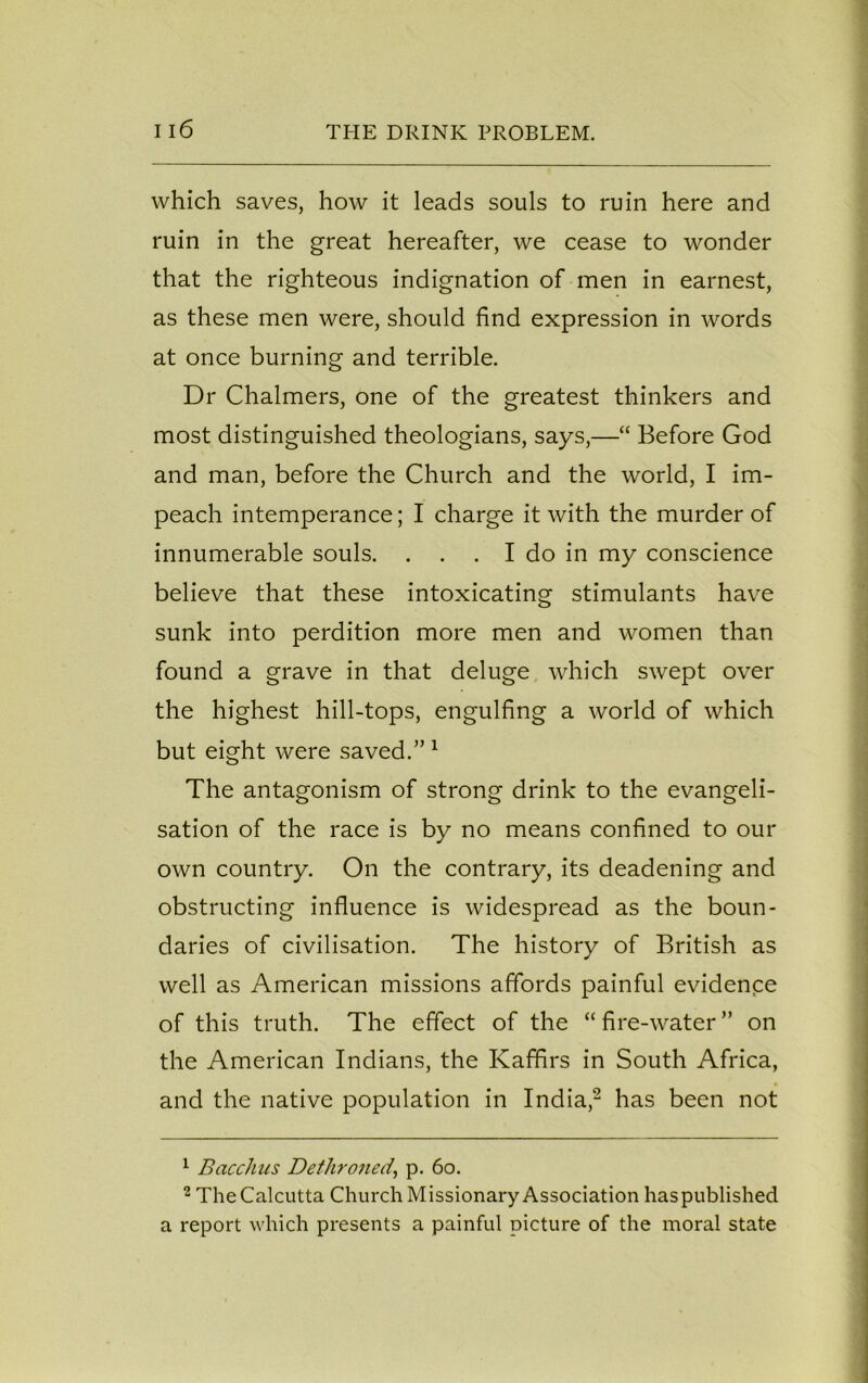 which saves, how it leads souls to ruin here and ruin in the great hereafter, we cease to wonder that the righteous indignation of men in earnest, as these men were, should find expression in words at once burning and terrible. Dr Chalmers, one of the greatest thinkers and most distinguished theologians, says,—“ Before God and man, before the Church and the world, I im- peach intemperance; I charge it with the murder of innumerable souls. . . . I do in my conscience believe that these intoxicating stimulants have sunk into perdition more men and women than found a grave in that deluge which swept over the highest hill-tops, engulfing a world of which but eight were saved.” 1 The antagonism of strong drink to the evangeli- sation of the race is by no means confined to our own country. On the contrary, its deadening and obstructing influence is widespread as the boun- daries of civilisation. The history of British as well as American missions affords painful evidence of this truth. The effect of the “ fire-water ” on the American Indians, the Kaffirs in South Africa, • and the native population in India,2 has been not 1 Bacchus Dethroned, p. 6o. 2 The Calcutta Church Missionary Association has published a report which presents a painful picture of the moral state