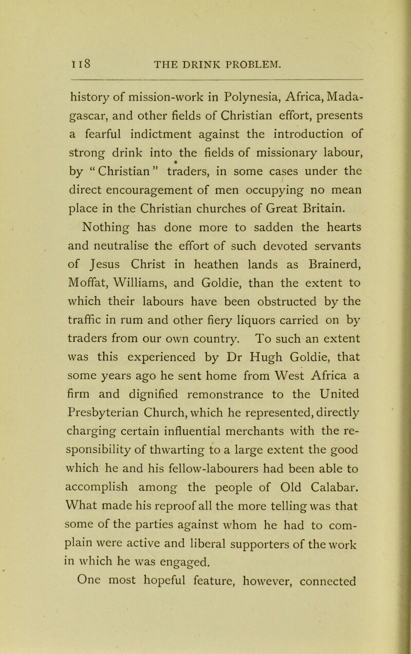 history of mission-work in Polynesia, Africa, Mada- gascar, and other fields of Christian effort, presents a fearful indictment against the introduction of strong drink into the fields of missionary labour, by “ Christian ” traders, in some cases under the direct encouragement of men occupying no mean place in the Christian churches of Great Britain. Nothing has done more to sadden the hearts and neutralise the effort of such devoted servants of Jesus Christ in heathen lands as Brainerd, Moffat, Williams, and Goldie, than the extent to which their labours have been obstructed by the traffic in rum and other fiery liquors carried on by traders from our own country. To such an extent was this experienced by Dr Hugh Goldie, that some years ago he sent home from West Africa a firm and dignified remonstrance to the United Presbyterian Church, which he represented, directly charging certain influential merchants with the re- sponsibility of thwarting to a large extent the good which he and his fellow-labourers had been able to accomplish among the people of Old Calabar. What made his reproof all the more telling was that some of the parties against whom he had to com- plain were active and liberal supporters of the work in which he was engaged. One most hopeful feature, however, connected