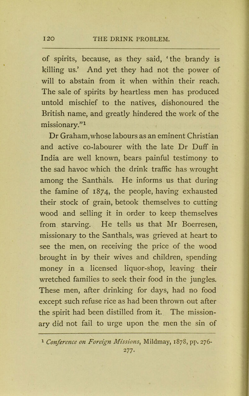 of spirits, because, as they said, ‘the brandy is killing us.’ And yet they had not the power of will to abstain from it when within their reach. The sale of spirits by heartless men has produced untold mischief to the natives, dishonoured the British name, and greatly hindered the work of the missionary.”1 Dr Graham,whose labours as an eminent Christian and active co-labourer with the late Dr Duff in India are well known, bears painful testimony to the sad havoc which the drink traffic has wrought among the Santhals. He informs us that during the famine of 1874, the people, having exhausted their stock of grain, betook themselves to cutting wood and selling it in order to keep themselves from starving. He tells us that Mr Boerresen, missionary to the Santhals, was grieved at heart to see the men, on receiving the price of the wood brought in by their wives and children, spending money in a licensed liquor-shop, leaving their wretched families to seek their food in the jungles. These men, after drinking for days, had no food except such refuse rice as had been thrown out after the spirit had been distilled from it. The mission- ary did not fail to urge upon the men the sin of 1 Conference on Foreign Missions, Mildmay, 1878, pp. 276- 277.