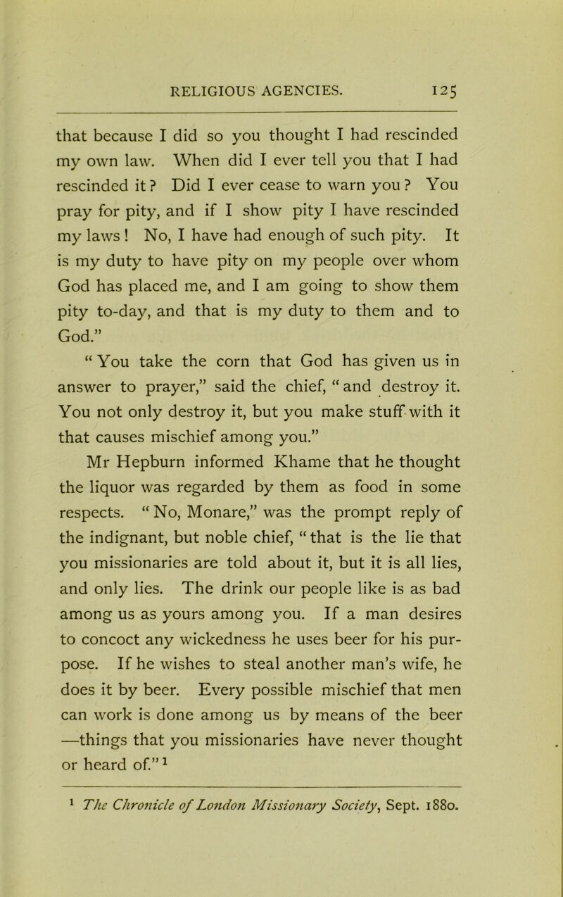 that because I did so you thought I had rescinded my own law. When did I ever tell you that I had rescinded it? Did I ever cease to warn you? You pray for pity, and if I show pity I have rescinded my laws ! No, I have had enough of such pity. It is my duty to have pity on my people over whom God has placed me, and I am going to show them pity to-day, and that is my duty to them and to God.” “You take the corn that God has given us in answer to prayer,” said the chief, “ and destroy it. You not only destroy it, but you make stuff with it that causes mischief among you.” Mr Hepburn informed Khame that he thought the liquor was regarded by them as food in some respects. “ No, Monare,” was the prompt reply of the indignant, but noble chief, “ that is the lie that you missionaries are told about it, but it is all lies, and only lies. The drink our people like is as bad among us as yours among you. If a man desires to concoct any wickedness he uses beer for his pur- pose. If he wishes to steal another man’s wife, he does it by beer. Every possible mischief that men can work is done among us by means of the beer —things that you missionaries have never thought or heard of.”1 1 The Chronicle of London Missionary Society, Sept. 1880.