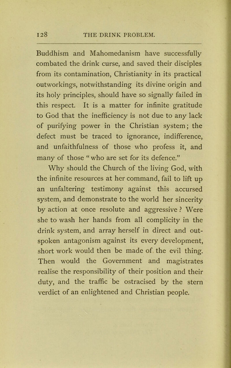 Buddhism and Mahomedanism have successfully combated the drink curse, and saved their disciples from its contamination, Christianity in its practical outworkings, notwithstanding its divine origin and its holy principles, should have so signally failed in this respect. It is a matter for infinite gratitude to God that the inefficiency is not due to any lack of purifying power in the Christian system; the defect must be traced to ignorance, indifference, and unfaithfulness of those who profess it, and many of those “ who are set for its defence.” Why should the Church of the living God, with the infinite resources at her command, fail to lift up an unfaltering testimony against this accursed system, and demonstrate to the world her sincerity by action at once resolute and aggressive ? Were she to wash her hands from all complicity in the drink system, and array herself in direct and out- spoken antagonism against its every development, short work would then be made of the evil thing. Then would the Government and magistrates realise the responsibility of their position and their duty, and the traffic be ostracised by the stern verdict of an enlightened and Christian people.