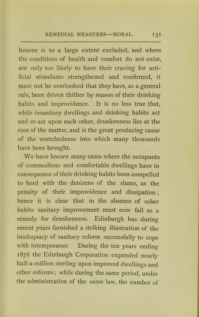 heaven is to a large extent excluded, and where the conditions of health and comfort do not exist, are only too likely to have their craving for arti- ficial stimulants strengthened and confirmed, it must not be overlooked that they have, as a general rule, been driven thither by reason of their drinking habits and improvidence. It is no less true that, while insanitary dwellings and drinking habits act and re-act upon each other, drunkenness lies at the root of the matter, and is the great producing cause of the wretchedness into which many thousands have been brought. We have known many cases where the occupants of commodious and comfortable dwellings have in consequence of their drinking habits been compelled to herd with the denizens of the slums, as the penalty of their improvidence and dissipation ; hence it is clear that in the absence of sober habits sanitary improvement must ever fail as a remedy for drunkenness. Edinburgh has during recent years furnished a striking illustration of the inadequacy of sanitary reform successfully to cope with intemperance. During the ten years ending 1878 the Edinburgh Corporation expended nearly half-a-million sterling upon improved dwellings and other reforms; while during the same period, under the administration of the same law, the number of