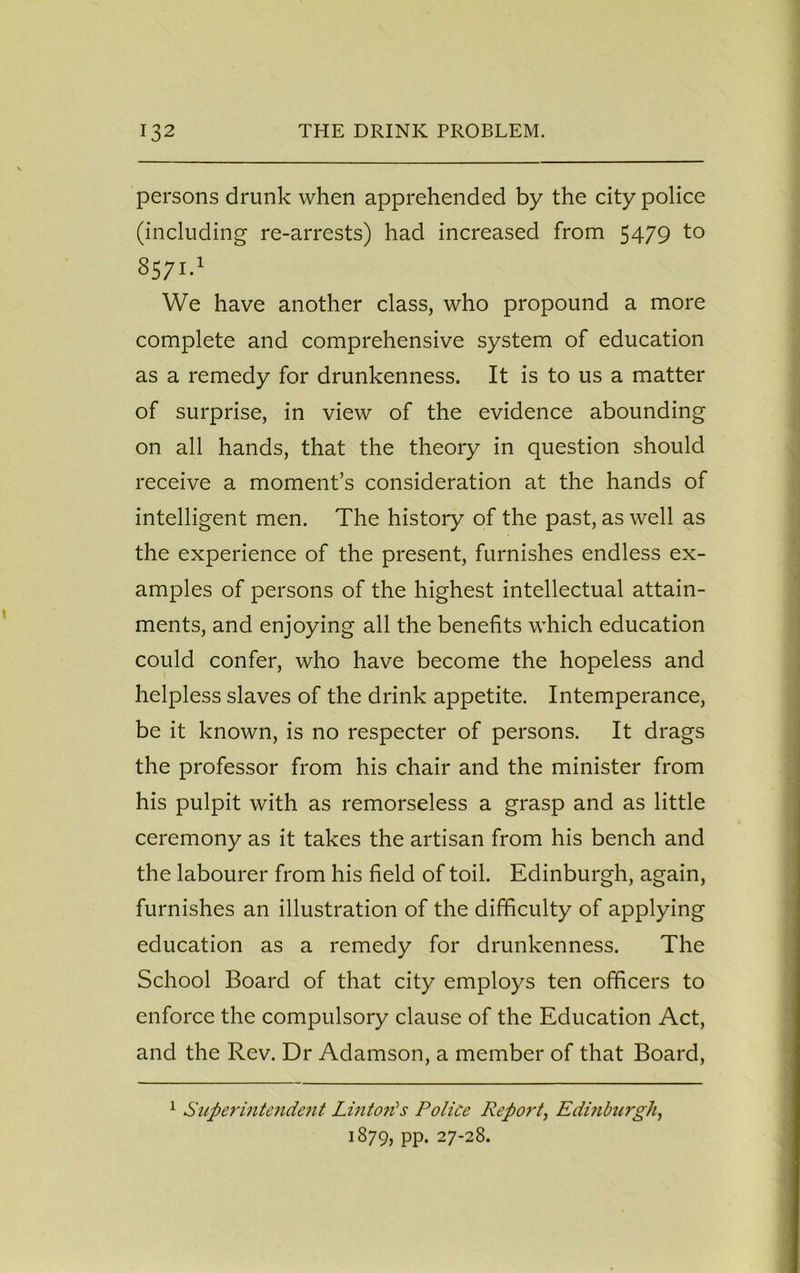 persons drunk when apprehended by the city police (including re-arrests) had increased from 5479 to 8571.1 We have another class, who propound a more complete and comprehensive system of education as a remedy for drunkenness. It is to us a matter of surprise, in view of the evidence abounding on all hands, that the theory in question should receive a moment’s consideration at the hands of intelligent men. The history of the past, as well as the experience of the present, furnishes endless ex- amples of persons of the highest intellectual attain- ments, and enjoying all the benefits which education could confer, who have become the hopeless and helpless slaves of the drink appetite. Intemperance, be it known, is no respecter of persons. It drags the professor from his chair and the minister from his pulpit with as remorseless a grasp and as little ceremony as it takes the artisan from his bench and the labourer from his field of toil. Edinburgh, again, furnishes an illustration of the difficulty of applying education as a remedy for drunkenness. The School Board of that city employs ten officers to enforce the compulsory clause of the Education Act, and the Rev. Dr Adamson, a member of that Board, 1 Superintendent Lint oil's Police Report, Edinburgh, 1879, PP* 27-28.