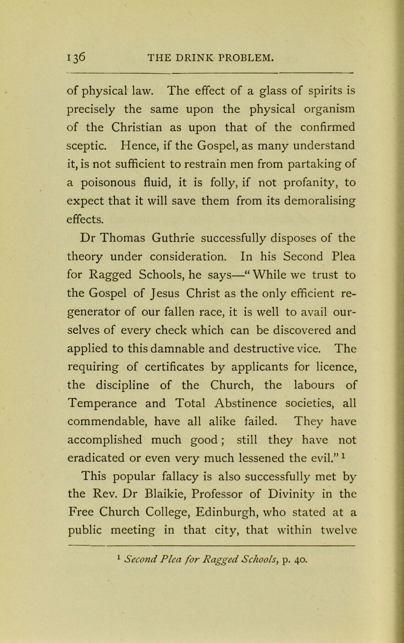 of physical law. The effect of a glass of spirits is precisely the same upon the physical organism of the Christian as upon that of the confirmed sceptic. Hence, if the Gospel, as many understand it, is not sufficient to restrain men from partaking of a poisonous fluid, it is folly, if not profanity, to expect that it will save them from its demoralising effects. Dr Thomas Guthrie successfully disposes of the theory under consideration. In his Second Plea for Ragged Schools, he says—“ While we trust to the Gospel of Jesus Christ as the only efficient re- generator of our fallen race, it is well to avail our- selves of every check which can be discovered and applied to this damnable and destructive vice. The requiring of certificates by applicants for licence, the discipline of the Church, the labours of Temperance and Total Abstinence societies, all commendable, have all alike failed. They have accomplished much good; still they have not eradicated or even very much lessened the evil.”1 This popular fallacy is also successfully met by the Rev. Dr Blaikie, Professor of Divinity in the Free Church College, Edinburgh, who stated at a public meeting in that city, that within twelve 1 Second Plea for Ragged Schools, p. 40.