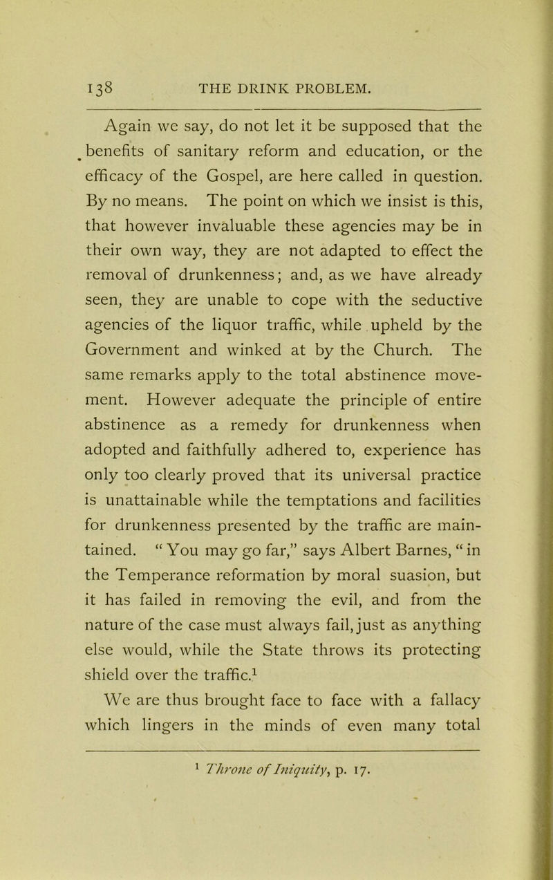 Again we say, do not let it be supposed that the # benefits of sanitary reform and education, or the efficacy of the Gospel, are here called in question. By no means. The point on which we insist is this, that however invaluable these agencies may be in their own way, they are not adapted to effect the removal of drunkenness; and, as we have already seen, they are unable to cope with the seductive agencies of the liquor traffic, while upheld by the Government and winked at by the Church. The same remarks apply to the total abstinence move- ment. However adequate the principle of entire abstinence as a remedy for drunkenness when adopted and faithfully adhered to, experience has only too clearly proved that its universal practice is unattainable while the temptations and facilities for drunkenness presented by the traffic are main- tained. “ You may go far,” says Albert Barnes, “ in the Temperance reformation by moral suasion, but it has failed in removing the evil, and from the nature of the case must always fail, just as anything else would, while the State throws its protecting shield over the traffic.1 We are thus brought face to face with a fallacy which lingers in the minds of even many total 1 Throne of Iniquity, p. 17.