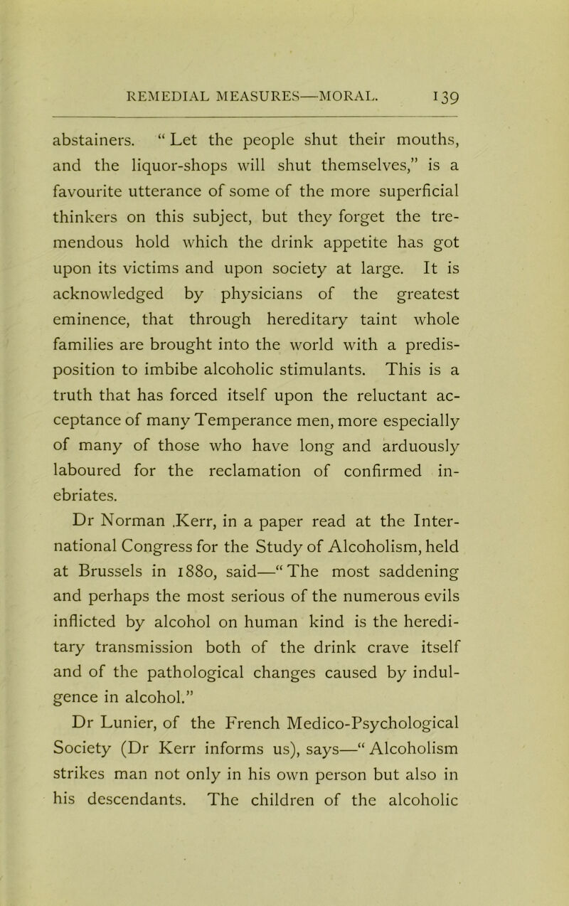 abstainers. “ Let the people shut their mouths, and the liquor-shops will shut themselves,” is a favourite utterance of some of the more superficial thinkers on this subject, but they forget the tre- mendous hold which the drink appetite has got upon its victims and upon society at large. It is acknowledged by physicians of the greatest eminence, that through hereditary taint whole families are brought into the world with a predis- position to imbibe alcoholic stimulants. This is a truth that has forced itself upon the reluctant ac- ceptance of many Temperance men, more especially of many of those who have long and arduously laboured for the reclamation of confirmed in- ebriates. Dr Norman .Kerr, in a paper read at the Inter- national Congress for the Study of Alcoholism, held at Brussels in 1880, said—“The most saddening and perhaps the most serious of the numerous evils inflicted by alcohol on human kind is the heredi- tary transmission both of the drink crave itself and of the pathological changes caused by indul- gence in alcohol.” Dr Lunier, of the French Medico-Psychological Society (Dr Kerr informs us), says—“ Alcoholism strikes man not only in his own person but also in his descendants. The children of the alcoholic