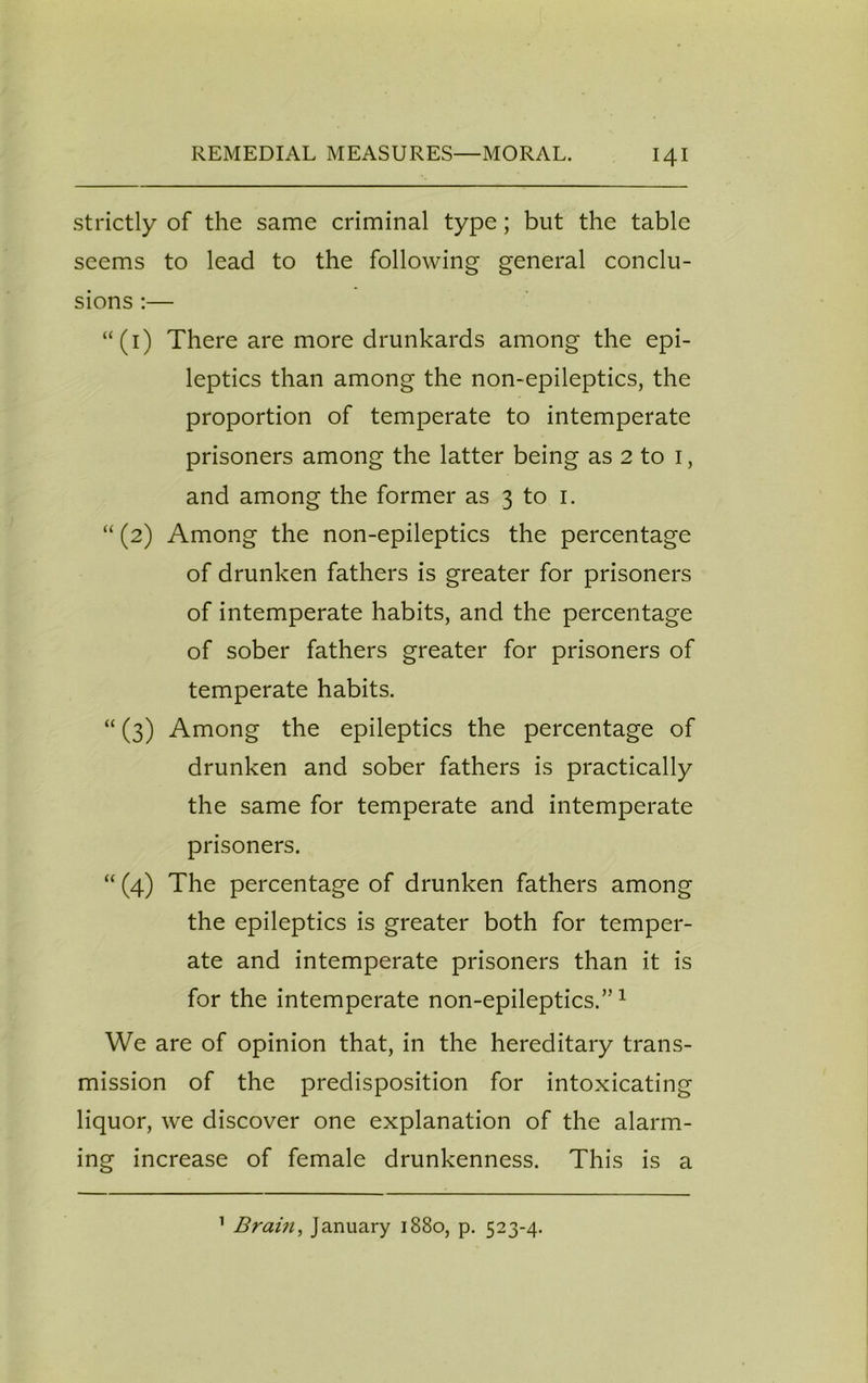 strictly of the same criminal type; but the table seems to lead to the following general conclu- sions :— “(1) There are more drunkards among the epi- leptics than among the non-epileptics, the proportion of temperate to intemperate prisoners among the latter being as 2 to 1, and among the former as 3 to 1. “ (2) Among the non-epileptics the percentage of drunken fathers is greater for prisoners of intemperate habits, and the percentage of sober fathers greater for prisoners of temperate habits. “ (3) Among the epileptics the percentage of drunken and sober fathers is practically the same for temperate and intemperate prisoners. “ (4) The percentage of drunken fathers among the epileptics is greater both for temper- ate and intemperate prisoners than it is for the intemperate non-epileptics.”1 We are of opinion that, in the hereditary trans- mission of the predisposition for intoxicating liquor, we discover one explanation of the alarm- ing increase of female drunkenness. This is a 1 Brain, January 1880, p. 523-4.