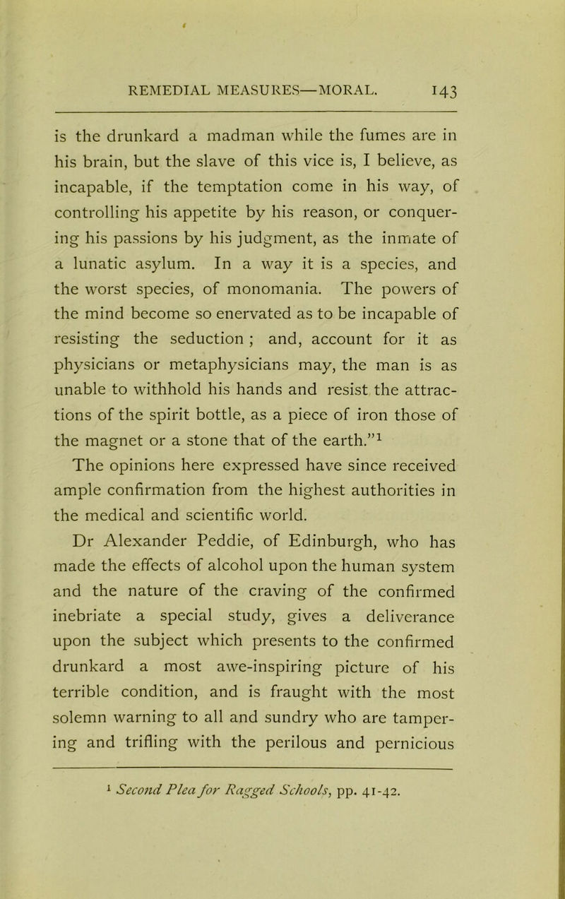 is the drunkard a madman while the fumes are in his brain, but the slave of this vice is, I believe, as incapable, if the temptation come in his way, of controlling his appetite by his reason, or conquer- ing his passions by his judgment, as the inmate of a lunatic asylum. In a way it is a species, and the worst species, of monomania. The powers of the mind become so enervated as to be incapable of resisting the seduction ; and, account for it as physicians or metaphysicians may, the man is as unable to withhold his hands and resist the attrac- tions of the spirit bottle, as a piece of iron those of the magnet or a stone that of the earth.”1 The opinions here expressed have since received ample confirmation from the highest authorities in the medical and scientific world. Dr Alexander Peddie, of Edinburgh, who has made the effects of alcohol upon the human system and the nature of the craving of the confirmed inebriate a special study, gives a deliverance upon the subject which presents to the confirmed drunkard a most awe-inspiring picture of his terrible condition, and is fraught with the most solemn warning to all and sundry who are tamper- ing and trifling with the perilous and pernicious 1 Second Plea for Ragged Schools, pp. 41-42.