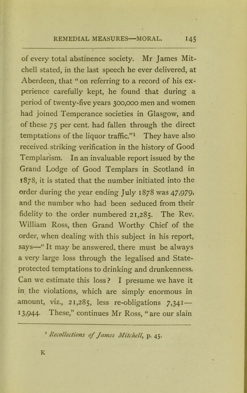 of every total abstinence society. Mr James Mit- chell stated, in the last speech he ever delivered, at Aberdeen, that “ on referring to a record of his ex- perience carefully kept, he found that during a period of twenty-five years 300,000 men and women had joined Temperance societies in Glasgow, and of these 75 per cent, had fallen through the direct temptations of the liquor traffic.”1 They have also received striking verification in the history of Good Templarism. In an invaluable report issued by the Grand Lodge of Good Templars in Scotland in 1878, it is stated that the number initiated into the order during the year ending July 1878 was 47,979, and the number who had been seduced from their fidelity to the order numbered 21,285. The Rev. William Ross, then Grand Worthy Chief of the order, when dealing with this subject in his report, says—“ It may be answered, there must be always a very large loss through the legalised and State- protected temptations to drinking and drunkenness. Can we estimate this loss ? I presume we have it in the violations, which are simply enormous in amount, viz., 21,285, less re-obligations 7,341— 13)944- These,” continues Mr Ross, “are our slain 1 Recollectio7is of James Mitchell, p. 45. K