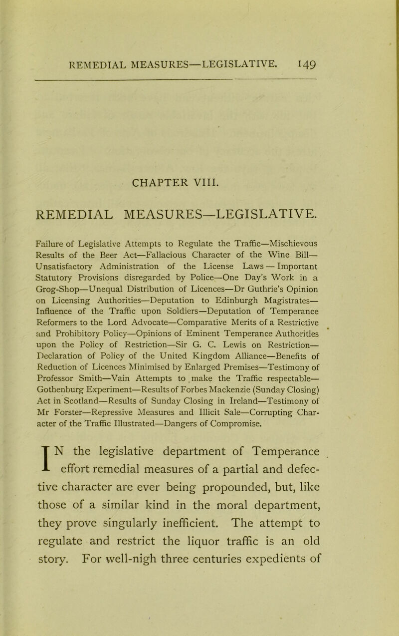 CHAPTER VIII. REMEDIAL MEASURES—LEGISLATIVE. Failure of Legislative Attempts to Regulate the Traffic—Mischievous Results of the Beer Act—Fallacious Character of the Wine Bill— Unsatisfactory Administration of the License Laws — Important Statutory Provisions disregarded by Police—One Day’s Work in a Grog-Shop—Unequal Distribution of Licences—Dr Guthrie’s Opinion on Licensing Authorities—Deputation to Edinburgh Magistrates— Influence of the Traffic upon Soldiers—Deputation of Temperance Reformers to the Lord Advocate—Comparative Merits of a Restrictive and Prohibitory Policy—Opinions of Eminent Temperance Authorities upon the Policy of Restriction—Sir G. C. Lewis on Restriction— Declaration of Policy of the United Kingdom Alliance—Benefits of Reduction of Licences Minimised by Enlarged Premises—Testimony of Professor Smith—Vain Attempts to make the Traffic respectable— Gothenburg Experiment—Results of Forbes Mackenzie (Sunday Closing) Act in Scotland—Results of Sunday Closing in Ireland—Testimony of Mr Forster—Repressive Measures and Illicit Sale—Corrupting Char- acter of the Traffic Illustrated—Dangers of Compromise. IN the legislative department of Temperance effort remedial measures of a partial and defec- tive character are ever being propounded, but, like those of a similar kind in the moral department, they prove singularly inefficient. The attempt to regulate and restrict the liquor traffic is an old story. For well-nigh three centuries expedients of