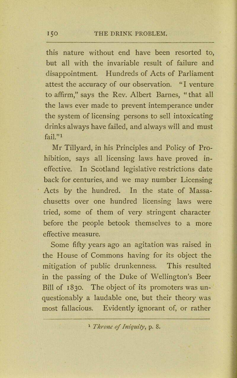 this nature without end have been resorted to, but all with the invariable result of failure and disappointment. Hundreds of Acts of Parliament attest the accuracy of our observation. “I venture to affirm,” says the Rev. Albert Barnes, “ that all the laws ever made to prevent intemperance under the system of licensing persons to sell intoxicating drinks always have failed, and always will and must fail.”1 Mr Tillyard, in his Principles and Policy of Pro- hibition, says all licensing laws have proved in- effective. In Scotland legislative restrictions date back for centuries, and we may number Licensing Acts by the hundred. I11 the state of Massa- chusetts over one hundred licensing laws were tried, some of them of very stringent character before the people betook themselves to a more effective measure. Some fifty years ago an agitation was raised in the House of Commons having for its object the mitigation of public drunkenness. This resulted in the passing of the Duke of Wellington’s Beer Bill of 1830. The object of its promoters was un- questionably a laudable one, but their theory was most fallacious. Evidently ignorant of, or rather 1 Throne of Iniquity, p. S.