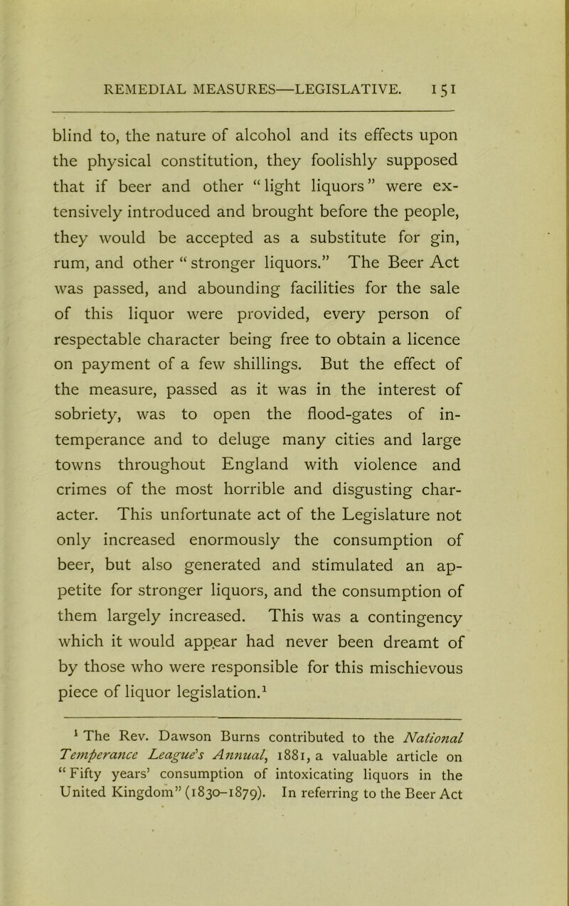 blind to, the nature of alcohol and its effects upon the physical constitution, they foolishly supposed that if beer and other “ light liquors ” were ex- tensively introduced and brought before the people, they would be accepted as a substitute for gin, rum, and other “ stronger liquors.” The Beer Act was passed, and abounding facilities for the sale of this liquor were provided, every person of respectable character being free to obtain a licence on payment of a few shillings. But the effect of the measure, passed as it was in the interest of sobriety, was to open the flood-gates of in- temperance and to deluge many cities and large towns throughout England with violence and crimes of the most horrible and disgusting char- acter. This unfortunate act of the Legislature not only increased enormously the consumption of beer, but also generated and stimulated an ap- petite for stronger liquors, and the consumption of them largely increased. This was a contingency which it would appear had never been dreamt of by those who were responsible for this mischievous piece of liquor legislation.1 1 The Rev. Dawson Burns contributed to the Natio?ial Temperance League's Annual, 1881, a valuable article on “Fifty years’ consumption of intoxicating liquors in the United Kingdom” (1830-1879). In referring to the Beer Act