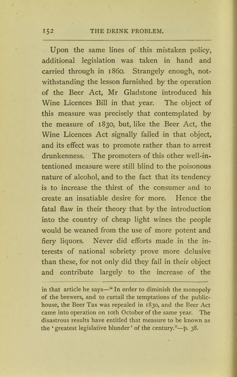 Upon the same lines of this mistaken policy, additional legislation was taken in hand and carried through in i860. Strangely enough, not- withstanding the lesson furnished by the operation of the Beer Act, Mr Gladstone introduced his Wine Licences Bill in that year. The object of this measure was precisely that contemplated by the measure of 1830, but, like the Beer Act, the Wine Licences Act signally failed in that object, and its effect was to promote rather than to arrest drunkenness. The promoters of this other well-in- tentioned measure were still blind to the poisonous nature of alcohol, and to the fact that its tendency is to increase the thirst of the consumer and to create an insatiable desire for more. Hence the fatal flaw in their theory that by the introduction into the country of cheap light wines the people would be weaned from the use of more potent and fiery liquors. Never did efforts made in the in- terests of national sobriety prove more delusive than these, for not only did they fail in their object and contribute largely to the increase of the in that article he says—“ In order to diminish the monopoly of the brewers, and to curtail the temptations of the public- house, the Beer Tax was repealed in 1830, and the Beer Act came into operation on 10th October of the same year. The disastrous results have entitled that measure to be known as the ‘ greatest legislative blunder ’ of the century.”—p. 38.