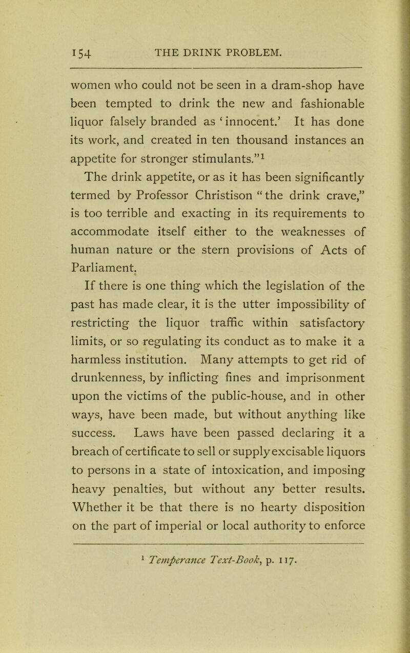 women who could not be seen in a dram-shop have been tempted to drink the new and fashionable liquor falsely branded as ‘ innocent.’ It has done its work, and created in ten thousand instances an appetite for stronger stimulants.”1 The drink appetite, or as it has been significantly termed by Professor Christison “ the drink crave,” is too terrible and exacting in its requirements to accommodate itself either to the weaknesses of human nature or the stern provisions of Acts of Parliament. If there is one thing which the legislation of the past has made clear, it is the utter impossibility of restricting the liquor traffic within satisfactory limits, or so regulating its conduct as to make it a harmless institution. Many attempts to get rid of drunkenness, by inflicting fines and imprisonment upon the victims of the public-house, and in other ways, have been made, but without anything like success. Laws have been passed declaring it a breach of certificate to sell or supply excisable liquors to persons in a state of intoxication, and imposing heavy penalties, but without any better results. Whether it be that there is no hearty disposition on the part of imperial or local authority to enforce 1 Temperance Text-Book, p. 117.