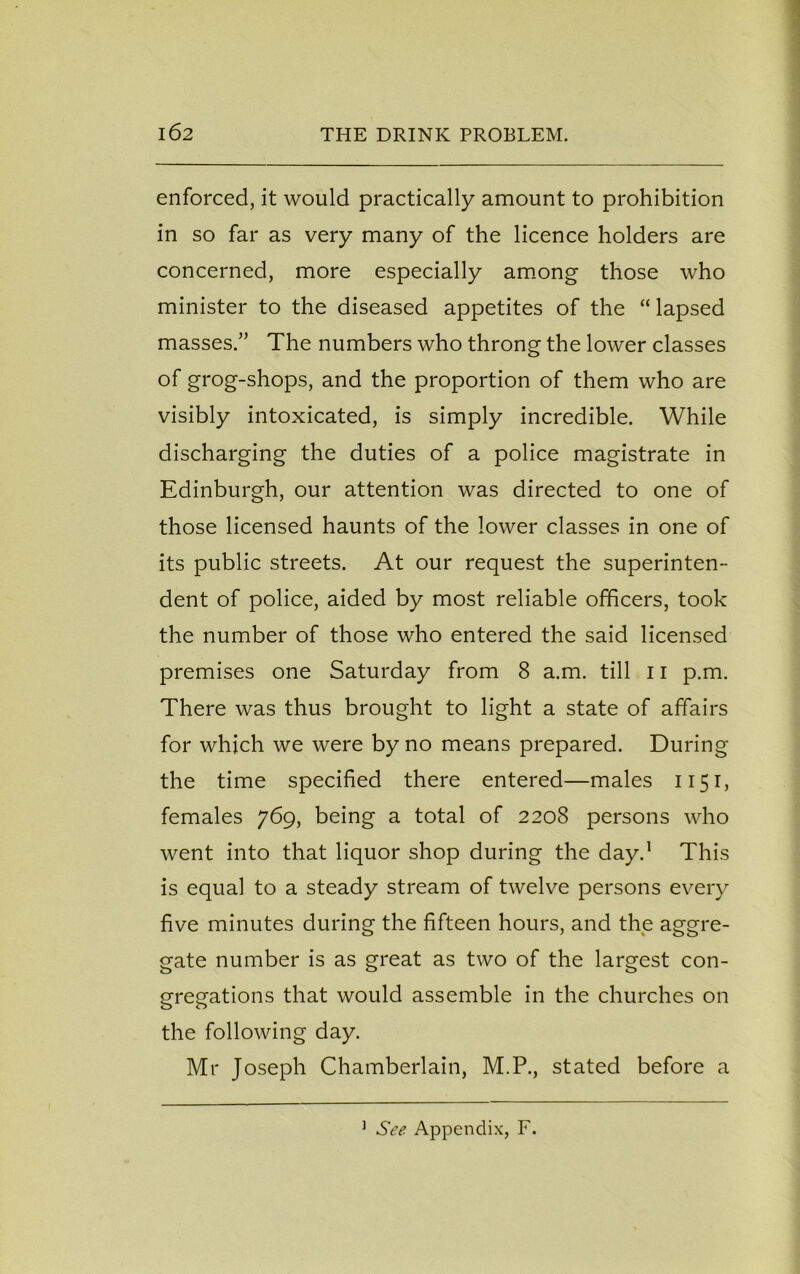 enforced, it would practically amount to prohibition in so far as very many of the licence holders are concerned, more especially among those who minister to the diseased appetites of the “ lapsed masses.” The numbers who throng the lower classes of grog-shops, and the proportion of them who are visibly intoxicated, is simply incredible. While discharging the duties of a police magistrate in Edinburgh, our attention was directed to one of those licensed haunts of the lower classes in one of its public streets. At our request the superinten- dent of police, aided by most reliable officers, took the number of those who entered the said licensed premises one Saturday from 8 a.m. till 11 p.m. There was thus brought to light a state of affairs for which we were by no means prepared. During the time specified there entered—males 1151, females 769, being a total of 2208 persons who went into that liquor shop during the day.1 This is equal to a steady stream of twelve persons every five minutes during the fifteen hours, and the aggre- gate number is as great as two of the largest con- gregations that would assemble in the churches on the following day. Mr Joseph Chamberlain, M.P., stated before a