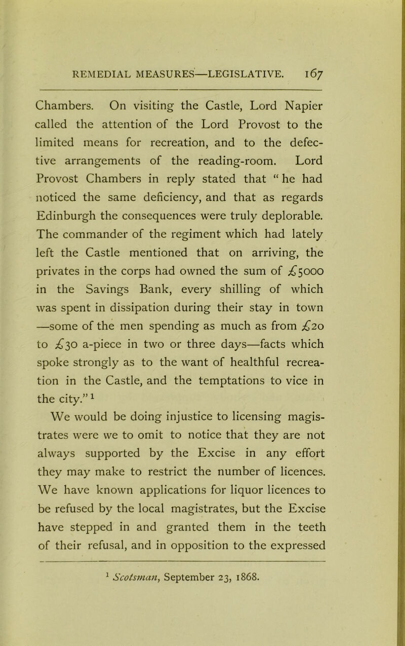 Chambers. On visiting the Castle, Lord Napier called the attention of the Lord Provost to the limited means for recreation, and to the defec- tive arrangements of the reading-room. Lord Provost Chambers in reply stated that “ he had noticed the same deficiency, and that as regards Edinburgh the consequences were truly deplorable. The commander of the regiment which had lately left the Castle mentioned that on arriving, the privates in the corps had owned the sum of ^5000 in the Savings Bank, every shilling of which was spent in dissipation during their stay in town —some of the men spending as much as from £20 to £30 a-piece in two or three days—facts which spoke strongly as to the want of healthful recrea- tion in the Castle, and the temptations to vice in the city.”1 We would be doing injustice to licensing magis- trates were we to omit to notice that they are not always supported by the Excise in any effort they may make to restrict the number of licences. We have known applications for liquor licences to be refused by the local magistrates, but the Excise have stepped in and granted them in the teeth of their refusal, and in opposition to the expressed 1 Scotsman, September 23, 1868.