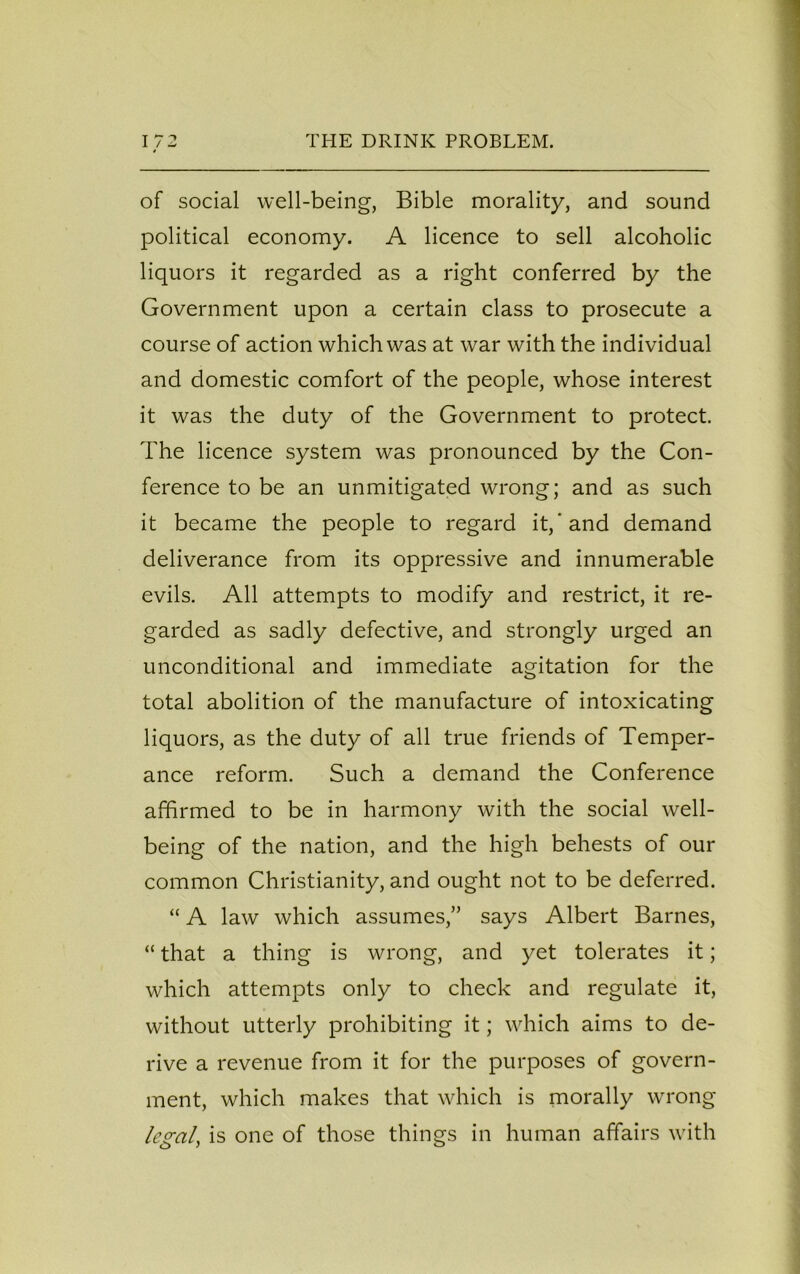 of social well-being, Bible morality, and sound political economy. A licence to sell alcoholic liquors it regarded as a right conferred by the Government upon a certain class to prosecute a course of action which was at war with the individual and domestic comfort of the people, whose interest it was the duty of the Government to protect. The licence system was pronounced by the Con- ference to be an unmitigated wrong; and as such it became the people to regard it,‘and demand deliverance from its oppressive and innumerable evils. All attempts to modify and restrict, it re- garded as sadly defective, and strongly urged an unconditional and immediate agitation for the total abolition of the manufacture of intoxicating liquors, as the duty of all true friends of Temper- ance reform. Such a demand the Conference affirmed to be in harmony with the social well- being of the nation, and the high behests of our common Christianity, and ought not to be deferred. “ A law which assumes,” says Albert Barnes, “ that a thing is wrong, and yet tolerates it; which attempts only to check and regulate it, without utterly prohibiting it; which aims to de- rive a revenue from it for the purposes of govern- ment, which makes that which is morally wrong legal, is one of those things in human affairs with