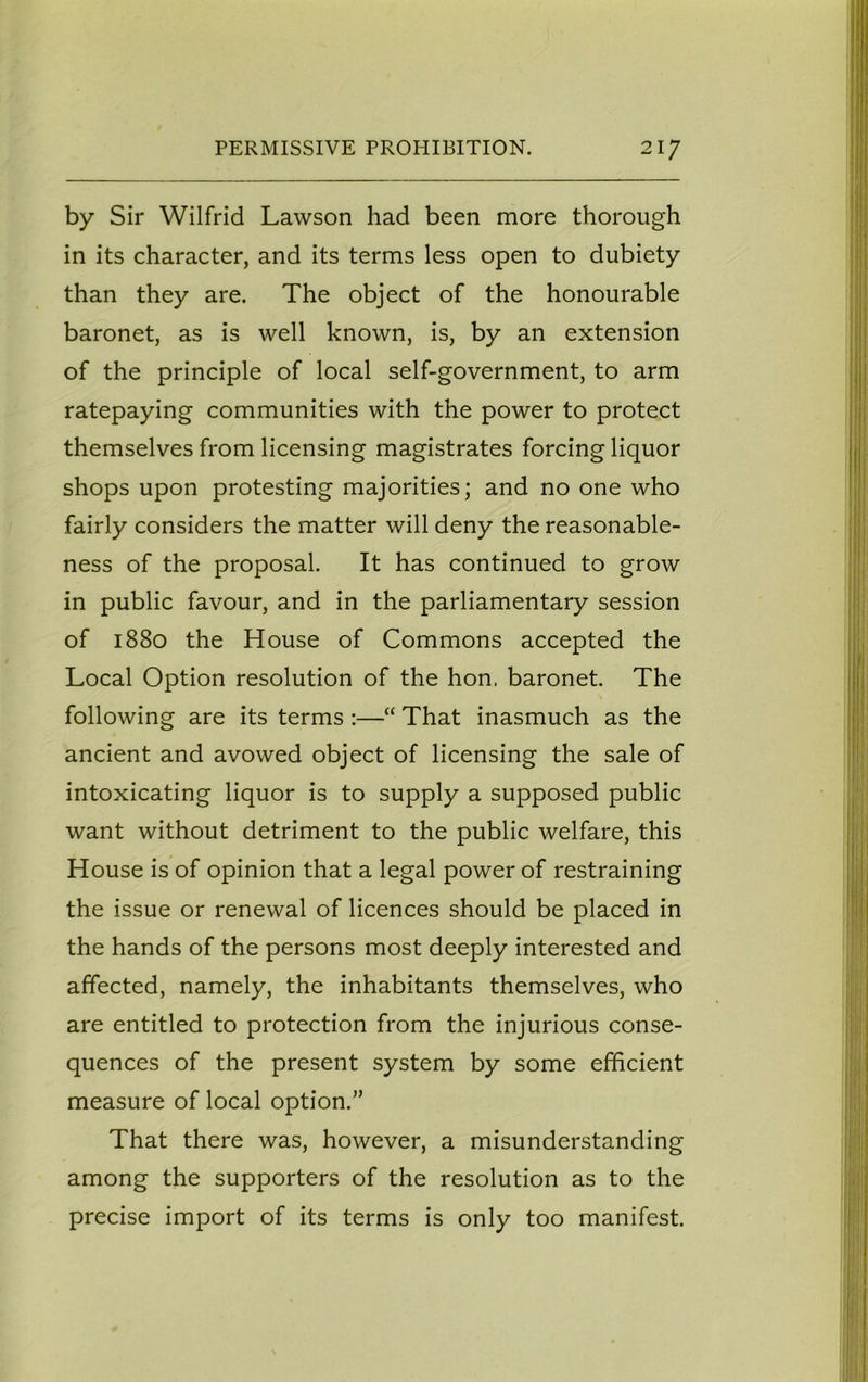 by Sir Wilfrid Lawson had been more thorough in its character, and its terms less open to dubiety than they are. The object of the honourable baronet, as is well known, is, by an extension of the principle of local self-government, to arm ratepaying communities with the power to protect themselves from licensing magistrates forcing liquor shops upon protesting majorities; and no one who fairly considers the matter will deny the reasonable- ness of the proposal. It has continued to grow in public favour, and in the parliamentary session of 1880 the House of Commons accepted the Local Option resolution of the hon. baronet. The following are its terms :—“ That inasmuch as the ancient and avowed object of licensing the sale of intoxicating liquor is to supply a supposed public want without detriment to the public welfare, this House is of opinion that a legal power of restraining the issue or renewal of licences should be placed in the hands of the persons most deeply interested and affected, namely, the inhabitants themselves, who are entitled to protection from the injurious conse- quences of the present system by some efficient measure of local option.” That there was, however, a misunderstanding among the supporters of the resolution as to the precise import of its terms is only too manifest.