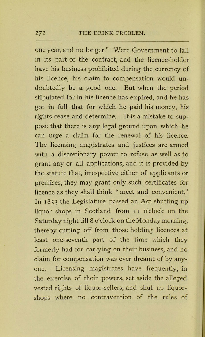 one year, and no longer.” Were Government to fail in its part of the contract, and the licence-holder have his business prohibited during the currency of his licence, his claim to compensation would un- doubtedly be a good one. But when the period stipulated for in his licence has expired, and he has got in full that for which he paid his money, his rights cease and determine. It is a mistake to sup- pose that there is any legal ground upon which he can urge a claim for the renewal of his licence. The licensing magistrates and justices are armed with a discretionary power to refuse as well as to grant any or all applications, and it is provided by the statute that, irrespective either of applicants or premises, they may grant only such certificates for licence as they shall think “ meet and convenient.” In 1853 the Legislature passed an Act shutting up liquor shops in Scotland from 11 o’clock on the Saturday night till 8 o’clock on the Monday morning, thereby cutting off from those holding licences at least one-seventh part of the time which they formerly had for carrying on their business, and no claim for compensation was ever dreamt of by any- one. Licensing magistrates have frequently, in the exercise of their powers, set aside the alleged vested rights of liquor-sellers, and shut up liquor- shops where no contravention of the rules of
