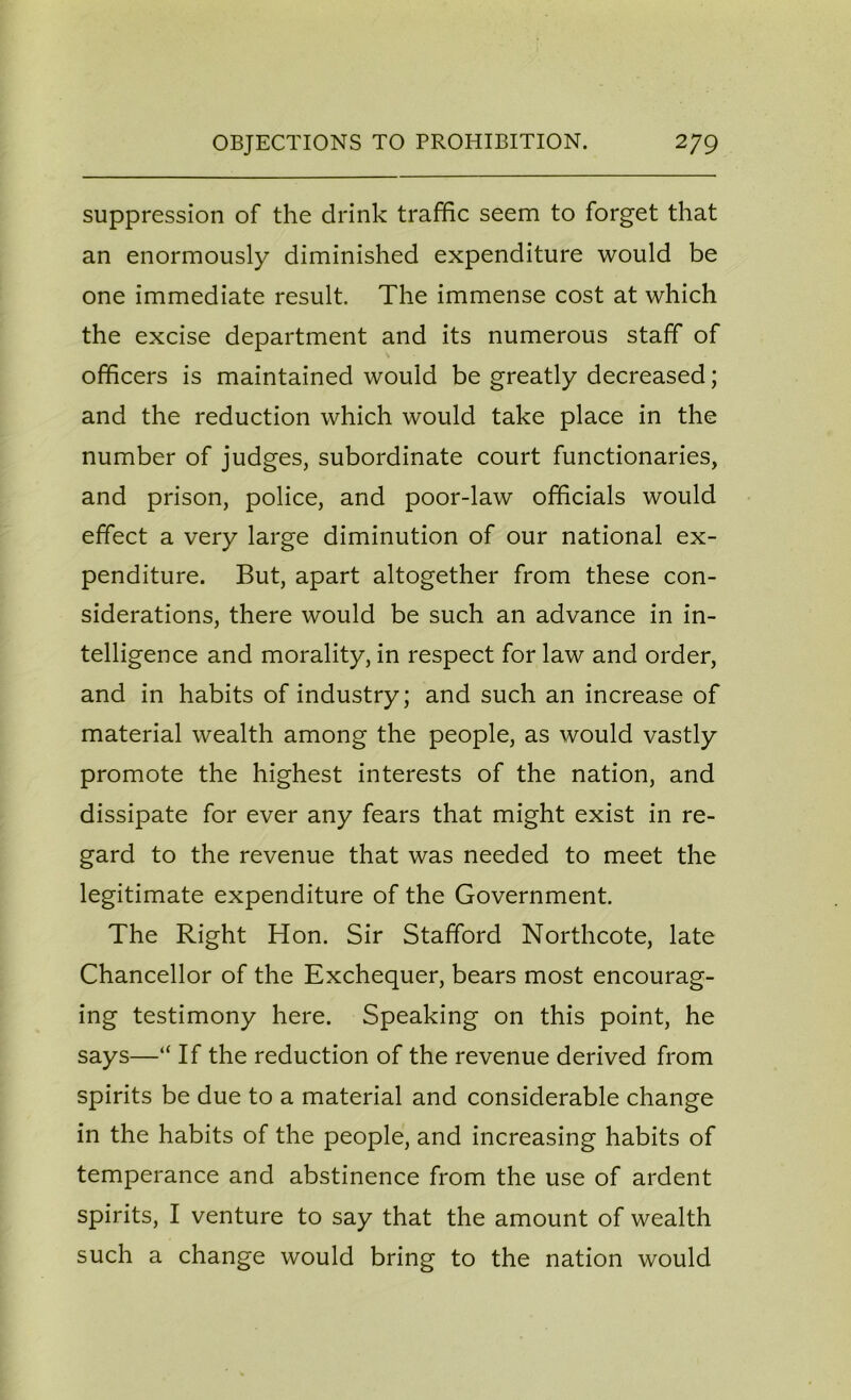 suppression of the drink traffic seem to forget that an enormously diminished expenditure would be one immediate result. The immense cost at which the excise department and its numerous staff of officers is maintained would be greatly decreased; and the reduction which would take place in the number of judges, subordinate court functionaries, and prison, police, and poor-law officials would effect a very large diminution of our national ex- penditure. But, apart altogether from these con- siderations, there would be such an advance in in- telligence and morality, in respect for law and order, and in habits of industry; and such an increase of material wealth among the people, as would vastly promote the highest interests of the nation, and dissipate for ever any fears that might exist in re- gard to the revenue that was needed to meet the legitimate expenditure of the Government. The Right Hon. Sir Stafford Northcote, late Chancellor of the Exchequer, bears most encourag- ing testimony here. Speaking on this point, he says—“ If the reduction of the revenue derived from spirits be due to a material and considerable change in the habits of the people, and increasing habits of temperance and abstinence from the use of ardent spirits, I venture to say that the amount of wealth such a change would bring to the nation would