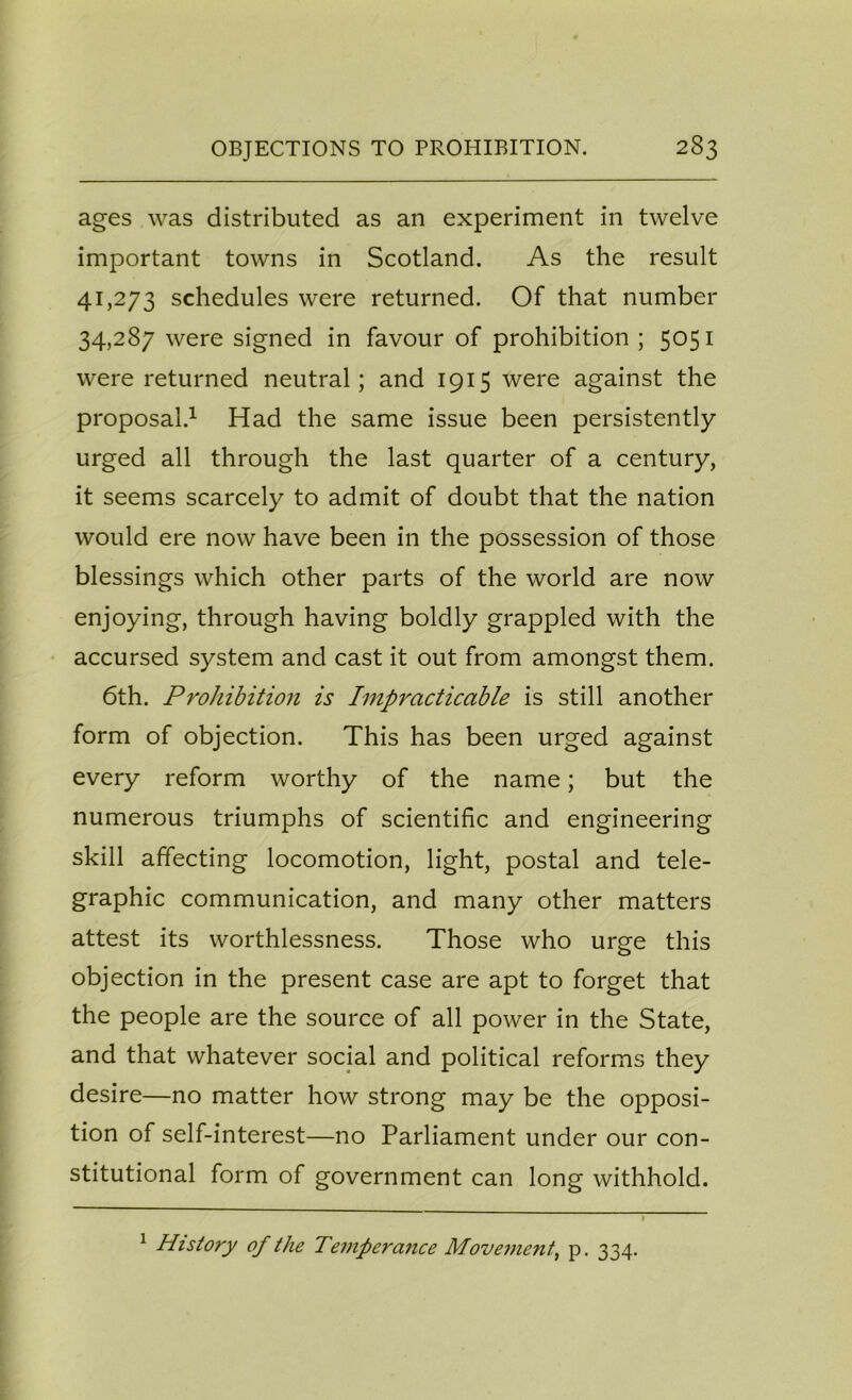 ages was distributed as an experiment in twelve important towns in Scotland. As the result 41,273 schedules were returned. Of that number 34,287 were signed in favour of prohibition ; 5051 were returned neutral; and 1915 were against the proposal.1 Had the same issue been persistently urged all through the last quarter of a century, it seems scarcely to admit of doubt that the nation would ere now have been in the possession of those blessings which other parts of the world are now enjoying, through having boldly grappled with the accursed system and cast it out from amongst them. 6th. Prohibition is Impracticable is still another form of objection. This has been urged against every reform worthy of the name; but the numerous triumphs of scientific and engineering skill affecting locomotion, light, postal and tele- graphic communication, and many other matters attest its worthlessness. Those who urge this objection in the present case are apt to forget that the people are the source of all power in the State, and that whatever social and political reforms they desire—no matter how strong may be the opposi- tion of self-interest—no Parliament under our con- stitutional form of government can long withhold. 1 History of the Temperance Movement, p. 334.