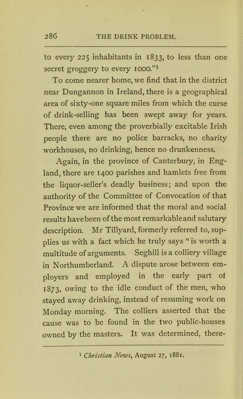 to every 225 inhabitants in 1833, to less than one secret groggery to every iooo.”1 To come nearer home, we find that in the district near Dungannon in Ireland, there is a geographical area of sixty-one square miles from which the curse of drink-selling has been swept away for years. There, even among the proverbially excitable Irish people there are no police barracks, no charity workhouses, no drinking, hence no drunkenness. Again, in the province of Canterbury, in Eng- land, there are 1400 parishes and hamlets free from the liquor-seller’s deadly business; and upon the authority of the Committee of Convocation of that Province we are informed that the moral and social results havebeen of the most remarkable and salutary description. Mr Tillyard, formerly referred to, sup- plies us with a fact which he truly says “ is worth a multitude of arguments. Seghill is a colliery village in Northumberland. A dispute arose between em- ployers and employed in the early part of 1873, owing to the idle conduct of the men, who stayed away drinking, instead of resuming work on Monday morning. The colliers asserted that the cause was to be found in the two public-houses owned by the masters. It was determined, there- 1 Christian News, August 27, 1881.