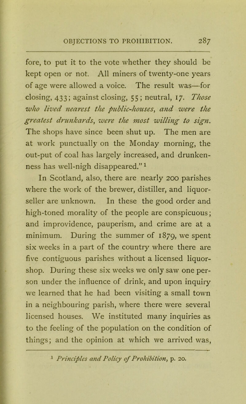 fore, to put it to the vote whether they should be kept open or not. All miners of twenty-one years of age were allowed a voice. The result was—for closing, 433; against closing, 55; neutral, 17. Those who lived nearest the public-houses, and were the greatest drunkards, were the most willing to sign. The shops have since been shut up. The men are at work punctually on the Monday morning, the out-put of coal has largely increased, and drunken- ness has well-nigh disappeared.” 1 In Scotland, also, there are nearly 200 parishes where the work of the brewer, distiller, and liquor- seller are unknown. In these the good order and high -toned morality of the people are conspicuous; and improvidence, pauperism, and crime are at a minimum. During the summer of 1879, we spent six weeks in a part of the country where there are five contiguous parishes without a licensed liquor- shop. During these six weeks we only saw one per- son under the influence of drink, and upon inquiry we learned that he had been visiting a small town in a neighbouring parish, where there were several licensed houses. We instituted many inquiries as to the feeling of the population on the condition of things; and the opinion at which we arrived was, 1 Principles and Policy of Prohibition, p. 20.