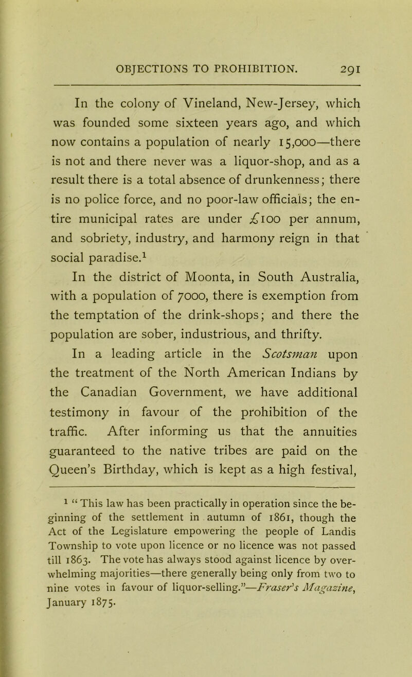 In the colony of Vineland, New-Jersey, which was founded some sixteen years ago, and which now contains a population of nearly 15,000—there is not and there never was a liquor-shop, and as a result there is a total absence of drunkenness; there is no police force, and no poor-law officials; the en- tire municipal rates are under ^100 per annum, and sobriety, industry, and harmony reign in that social paradise.1 In the district of Moonta, in South Australia, with a population of 7000, there is exemption from the temptation of the drink-shops; and there the population are sober, industrious, and thrifty. In a leading article in the Scotsman upon the treatment of the North American Indians by the Canadian Government, we have additional testimony in favour of the prohibition of the traffic. After informing us that the annuities guaranteed to the native tribes are paid on the Queen’s Birthday, which is kept as a high festival, 1 “ This law has been practically in operation since the be- ginning of the settlement in autumn of 1861, though the Act of the Legislature empowering the people of Landis Township to vote upon licence or no licence was not passed till 1863. The vote has always stood against licence by over- whelming majorities—there generally being only from two to nine votes in favour of liquor-selling.”—Fraser's Magazine, January 1875.