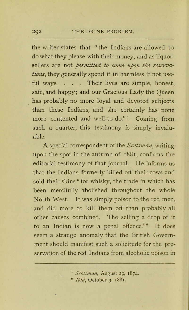 the writer states that “ the Indians are allowed to do what they please with their money, and as liquor- sellers are not permitted to come upon the reserva- tions, they generally spend it in harmless if not use- ful ways. . . . Their lives are simple, honest, safe, and happy; and our Gracious Lady the Queen has probably no more loyal and devoted subjects than these Indians, and she certainly has none more contented and well-to-do.” 1 Coming from such a quarter, this testimony is simply invalu- able. A special correspondent of the Scotsman, writing upon the spot in the autumn of 1881, confirms the editorial testimony of that journal. He informs us that the Indians formerly killed off their cows and sold their skins “ for whisky, the trade in which has been mercifully abolished throughout the whole North-West. It was simply poison to the red men, and did more to kill them off than probably all other causes combined. The selling a drop of it to an Indian is now a penal offence.”2 It does seem a strange anomaly, that the British Govern- ment should manifest such a solicitude for the pre- servation of the red Indians from alcoholic poison in 1 Scotsman, August 29, 1874. 2 Ibid, October 3, 1881.